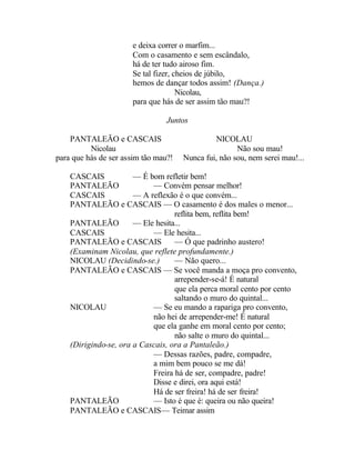 e deixa correr o marfim...
                      Com o casamento e sem escândalo,
                      há de ter tudo airoso fim.
                      Se tal fizer, cheios de júbilo,
                      hemos de dançar todos assim! (Dança.)
                                     Nicolau,
                      para que hás de ser assim tão mau?!

                                 Juntos

    PANTALEÃO e CASCAIS                        NICOLAU
          Nicolau                                     Não sou mau!
para que hás de ser assim tão mau?!   Nunca fui, não sou, nem serei mau!...

    CASCAIS            — É bom refletir bem!
    PANTALEÃO               — Convém pensar melhor!
    CASCAIS            — A reflexão é o que convém...
    PANTALEÃO e CASCAIS — O casamento é dos males o menor...
                                   reflita bem, reflita bem!
    PANTALEÃO          — Ele hesita...
    CASCAIS                 — Ele hesita...
    PANTALEÃO e CASCAIS            — Ó que padrinho austero!
    (Examinam Nicolau, que reflete profundamente.)
    NICOLAU (Decidindo-se.)        — Não quero...
    PANTALEÃO e CASCAIS — Se você manda a moça pro convento,
                                   arrepender-se-á! É natural
                                   que ela perca moral cento por cento
                                   saltando o muro do quintal...
    NICOLAU                 — Se eu mando a rapariga pro convento,
                            não hei de arrepender-me! É natural
                            que ela ganhe em moral cento por cento;
                                   não salte o muro do quintal...
    (Dirigindo-se, ora a Cascais, ora a Pantaleão.)
                            — Dessas razões, padre, compadre,
                            a mim bem pouco se me dá!
                            Freira há de ser, compadre, padre!
                            Disse e direi, ora aqui está!
                            Há de ser freira! há de ser freira!
    PANTALEÃO               — Isto é que é: queira ou não queira!
    PANTALEÃO e CASCAIS— Teimar assim
 