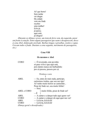 Ai! que berro!
                         Sem tardar
                         vai chegar.
                         Da cidade
                         vem um frade
                         receber
                         uma mulher!
                         Ei-lo já;
                         já parou;
                         aqui está;
                         já chegou!
      (Durante os últimos versos, um trem de ferro vem, da esquerda, parar
em frente à estação. Entre alguns passageiros que saem e desaparecem, desce
à cena Abel, disfarçado em frade. Barbas longas e grisalhas, óculos e capuz.
Cercam todos o frade. Durante a cena seguinte, movimento de passageiros,
etc.)

                                Cena VIII

                            Os mesmos e Abel

      CORO              — Ó reverendo, este povinho
                        só para vê-lo é que aqui está,
                        pois dantes nunca um barbudinho
                        por cá passou, passou por cá.

                               Tirolesa e coro
                                      I
      ABEL              — Eu, antes de mais nada, participo,
                        caríssimos irmãos, que sou um tipo!
                        Ai! tenho muito horror ao cantochão...
                        Pesar de frade ser, sou muito folião!
                        — Sou}
      ABEL e CORO               } muito folião, pesar de frade ser!
                        —É }
      ABEL              — A cantar e a dançar tudo aqui quero ver!
      CORO              — A cantar e a dançar ele aqui quer nos ver!
      ABEL              — Lá lá itu, lá lá lá lá!
      CORO              — Lá lá itu, lá lá lá lá!
      (Dança geral e desenfreada.)
 