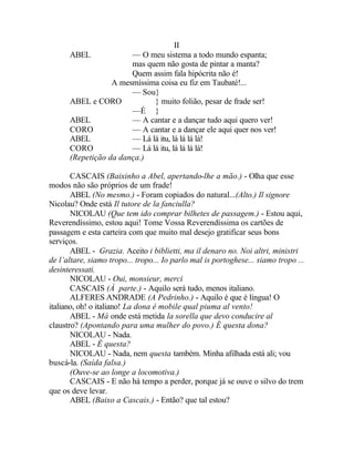 II
      ABEL             — O meu sistema a todo mundo espanta;
                       mas quem não gosta de pintar a manta?
                       Quem assim fala hipócrita não é!
                  A mesmíssima coisa eu fiz em Taubaté!...
                       — Sou}
      ABEL e CORO            } muito folião, pesar de frade ser!
                       —É }
      ABEL             — A cantar e a dançar tudo aqui quero ver!
      CORO             — A cantar e a dançar ele aqui quer nos ver!
      ABEL             — Lá lá itu, lá lá lá lá!
      CORO             — Lá lá itu, lá lá lá lá!
      (Repetição da dança.)

       CASCAIS (Baixinho a Abel, apertando-lhe a mão.) - Olha que esse
modos não são próprios de um frade!
       ABEL (No mesmo.) - Foram copiados do natural...(Alto.) Il signore
Nicolau? Onde está Il tutore de la fanciulla?
       NICOLAU (Que tem ido comprar bilhetes de passagem.) - Estou aqui,
Reverendíssimo, estou aqui! Tome Vossa Reverendíssima os cartões de
passagem e esta carteira com que muito mal desejo gratificar seus bons
serviços.
       ABEL - Grazia. Aceito i biblietti, ma il denaro no. Noi altri, ministri
de l’altare, siamo tropo... tropo... Io parlo mal is portoghese... siamo tropo ...
desinteressati.
       NICOLAU - Oui, monsieur, merci
       CASCAIS (À parte.) - Aquilo será tudo, menos italiano.
       ALFERES ANDRADE (A Pedrinho.) - Aquilo é que é língua! O
italiano, oh! o italiano! La dona é mobile qual piuma al vento!
       ABEL - Má onde está metida la sorella que devo conducire al
claustro? (Apontando para uma mulher do povo.) É questa dona?
       NICOLAU - Nada.
       ABEL - É questa?
       NICOLAU - Nada, nem questa também. Minha afilhada está ali; vou
buscá-la. (Saída falsa.)
       (Ouve-se ao longe a locomotiva.)
       CASCAIS - E não há tempo a perder, porque já se ouve o silvo do trem
que os deve levar.
       ABEL (Baixo a Cascais.) - Então? que tal estou?
 