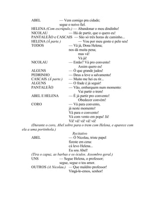 ABEL                — Vem comigo pra cidade;
                         segue o noivo fiel.
      HELENA (Com escrúpulo.) — Abandonar o meu dindinho!
      NICOLAU                  — Há de partir, que o quero eu!
      PANTALEÃO e CASCAIS — São só três horas de caminho...
      HELENA (Á parte.)               — Vou por meu gosto e pelo seu!
      TODOS                    — Vá já, Dona Helena;
                               nos dá muita pena;
                                      mas vá!
                                      Vá já!
      NICOLAU                  — Então? Vá pro convento!
                                      Assim quero eu!
      ALGUNS                   — Ó que grande judeu!
      PEDRINHO                 — Deus a leve a salvamento!
      CASCAIS (À parte.)       — Muito me hei eu rir...
      ALGUNS                   — O frade é já seguir!
      PANTALEÃO                — Vão, embarquem num momento:
                                      Vai partir o trem!
      ABEL E HELENA            — É já partir pro convento!
                                      Obedecer convém!
      CORO                     — Vá para convento,
                               já neste momento!
                               Vá para o convento!
                               Vá com vento em popa! Já!
                               Vá! vá! vá! vá! vá!
      (Durante o coro, Abel sobre para o trem com Helena, e aparece com
ela a uma portinhola.)
                                  Recitativo
      ABEL                     — Ó Nicolau, triste papel
                               fizeste em cena:
                               cá levo Helena...
                               Eu sou Abel!
      (Tira o capuz, as barbas e os óculos. Assombro geral.)
      UNS                — Segue Helena, o professor;
                         segue, segue o teu amor.
      OUTROS (A Nicolau.) — Que maldito professor!
                               Vingá-lo-emos, senhor!
 