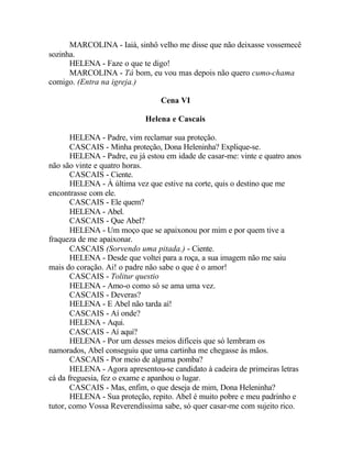 MARCOLINA - Iaiá, sinhô velho me disse que não deixasse vossemecê
sozinha.
      HELENA - Faze o que te digo!
      MARCOLINA - Tá bom, eu vou mas depois não quero cumo-chama
comigo. (Entra na igreja.)

                                 Cena VI

                             Helena e Cascais

       HELENA - Padre, vim reclamar sua proteção.
       CASCAIS - Minha proteção, Dona Heleninha? Explique-se.
       HELENA - Padre, eu já estou em idade de casar-me: vinte e quatro anos
não são vinte e quatro horas.
       CASCAIS - Ciente.
       HELENA - À última vez que estive na corte, quis o destino que me
encontrasse com ele.
       CASCAIS - Ele quem?
       HELENA - Abel.
       CASCAIS - Que Abel?
       HELENA - Um moço que se apaixonou por mim e por quem tive a
fraqueza de me apaixonar.
       CASCAIS (Sorvendo uma pitada.) - Ciente.
       HELENA - Desde que voltei para a roça, a sua imagem não me saiu
mais do coração. Ai! o padre não sabe o que é o amor!
       CASCAIS - Tolitur questio
       HELENA - Amo-o como só se ama uma vez.
       CASCAIS - Deveras?
       HELENA - E Abel não tarda aí!
       CASCAIS - Aí onde?
       HELENA - Aqui.
       CASCAIS - Aí aqui?
       HELENA - Por um desses meios difíceis que só lembram os
namorados, Abel conseguiu que uma cartinha me chegasse às mãos.
       CASCAIS - Por meio de alguma pomba?
       HELENA - Agora apresentou-se candidato à cadeira de primeiras letras
cá da freguesia, fez o exame e apanhou o lugar.
       CASCAIS - Mas, enfim, o que deseja de mim, Dona Heleninha?
       HELENA - Sua proteção, repito. Abel é muito pobre e meu padrinho e
tutor, como Vossa Reverendíssima sabe, só quer casar-me com sujeito rico.
 