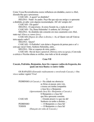 Como Vossa Reverendíssima exerce influência em dindinho, escrevi a Abel,
dizendo-lhe que o procurasse.
       CASCAIS - A quem? ao dindinho?
       HELENA - Nada! Ao padre. Peço-lhe que seja seu amigo e o apresente
a dindinho, já sabe: com alguma recomendação. Ah! ele! sempre ele!.
       CASCAIS - Ele quem?
       HELENA - O caiporismo. Já estou ficando tia, e nada de novo!
       CASCAIS - Tia, Dona Heleninha! A senhora, tia! Distingo!
       HELENA - Se dindinho não consente em meu casamento com Abel,
mato-me! (Ouve-se rumor fora.)
       CASCAIS (Depois de olhar à direita.) - Ai, ai! Quem vem ali! Está na
terra aquele vadio?!
       HELENA - Quem?
       CASCAIS - O Pedrinho! vem deitar a freguesia de pernas para o ar! e
com que súcia! Entre, Senhora Heleninha, entre...
       HELENA - Não se esqueça de mim, padre...
       CASCAIS - Hei de fazer o possível. (Helena entra na igreja.) Com toda
a certeza o Nicolau abana as orelhas, mas tudo se há de arranjar.

                                 Cena VII

Cascais, Pedrinho, Benjamim, Juca Sá e rapazes vadios da freguesia, dos
                 quais um toca flauta e o outro violão

       OS RAPAZES (Entrando ruidosamente e envolvendo Cascais.) - Ora
viva o senhor vigário! Viva!

                                   I
      PEDRINHO (A Cascais.)—Na cidade me aborrecia:
                           as férias cá passar, pois vim,
                           e trouxe em minha companhia
                           o Juca Sá e o Benjamim
               (Apresentando Juca Sá e Benjamim a Cascais.)
                           O Benjamim e o Juca Sá!
                           que lhos apresente consinta.
      CASCAIS              —Grande prazer é o que me dá!
                           Senhores eu tenho a distinta ...
      PEDRINHO             — O Benjamim e o Juca Sá!
      TODOS                — O Benjamim e o Juca Sá!
               (Dançam em volta de Cascais.)
 