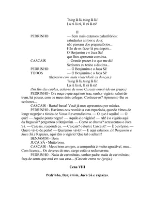 Tsing lá lá, tsing lá lá!
                              Lá rá lá rá, lá rá lá rá!

                                       II
       PEDRINHO                 — Sem mais extensos palanfrórios:
                                estudantes ambos e dois:
                                não passam dos preparatórios...
                                Hão de os fazer lá pra depois...
                                O Benjamim e o Juca Sá!
                                que lhos apresente consinta.
       CASCAIS                  —Grande prazer é o que me dá!
                                Senhores eu tenho a distinta...
       PEDRINHO                 — O Benjamim e o Juca Sá!
       TODOS                    — O Benjamim e o Juca Sá!
                    (Repetem com mais vivacidade as danças.)
                                Tsing lá lá, tsing lá lá!
                                Lá rá lá rá, lá rá lá rá!
       (No fim das coplas, acha-se de novo Cascais envolvido no grupo.)
       PEDRINHO - Ora ouça o que aqui nos traz, senhor vigário: saltei do
trem, há pouco, com os meus dois colegas. Conhece-os? Apresento-lhe os
senhores...
       CASCAIS - Basta! basta! Você já mos apresentou por música.
       PEDRINHO - Havíamo-nos reunido a esta rapaziada, quando vimos de
longe negrejar a túnica de Vossa Reverendíssima. — O que é aquilo? — O
quê? — Aquele ponto negro? — Aquilo é o vigário! — Ah! é o vigário aqui
da freguesia? perguntou o Benjamim. — Como se chama? acrescentou o Juca
Sá. — Cascais, respondi eu. — Cascais? o ilustre Cascais?! — É o próprio. —
Quero vê-lo de perto! — Queremos vê-lo! — E aqui estamos. (A Benjamim e
Juca Sá.) Rapazes, aqui têm o vigário! Que tal o acham?
       BENJAMIM - Bom
       JUCA SÁ - Muito bom.
       CASCAIS - Meus bons amigos, a companhia é muito agradável, mas...
Com licença... Os deveres do meu cargo estão a reclamar-me.
       PEDRINHO - Nada de cerimônias, senhor padre, nada de cerimônias;
faça de conta que está em sua casa... (Cascais entra na igreja.)

                                Cena VIII

                Pedrinho, Benjamim, Juca Sá e rapazes.
 