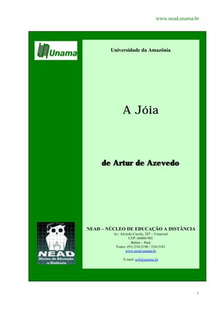www.nead.unama.br




        Universidade da Amazônia




              A Jóia



     de Artur de Azevedo




NEAD – NÚCLEO DE EDUCAÇÃO A DISTÂNCIA
         Av. Alcindo Cacela, 287 – Umarizal
                  CEP: 66060-902
                   Belém – Pará
          Fones: (91) 210-3196 / 210-3181
                www.nead.unama.br

               E-mail: uvb@unama.br




                                                   1
 