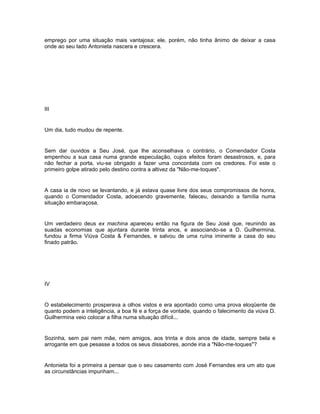 emprego por uma situação mais vantajosa; ele, porém, não tinha ânimo de deixar a casa
onde ao seu lado Antonieta nascera e crescera.




III


Um dia, tudo mudou de repente.


Sem dar ouvidos a Seu José, que lhe aconselhava o contrário, o Comendador Costa
empenhou a sua casa numa grande especulação, cujos efeitos foram desastrosos, e, para
não fechar a porta, viu-se obrigado a fazer uma concordata com os credores. Foi este o
primeiro golpe atirado pelo destino contra a altivez da "Não-me-toques".


A casa ia de novo se levantando, e já estava quase livre dos seus compromissos de honra,
quando o Comendador Costa, adoecendo gravemente, faleceu, deixando a família numa
situação embaraçosa.


Um verdadeiro deus ex machina apareceu então na figura de Seu José que, reunindo as
suadas economias que ajuntara durante trinta anos, e associando-se a D. Guilhermina,
fundou a firma Viúva Costa & Fernandes, e salvou de uma ruína iminente a casa do seu
finado patrão.




IV


O estabelecimento prosperava a olhos vistos e era apontado como uma prova eloqüente de
quanto podem a inteligência, a boa fé e a força de vontade, quando o falecimento da viúva D.
Guilhermina veio colocar a filha numa situação difícil...


Sozinha, sem pai nem mãe, nem amigos, aos trinta e dois anos de idade, sempre bela e
arrogante em que pesasse a todos os seus dissabores, aonde iria a "Não-me-toques"?


Antonieta foi a primeira a pensar que o seu casamento com José Fernandes era um ato que
as circunstâncias impunham...
 