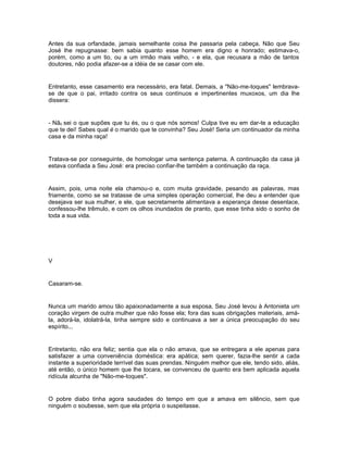 Antes da sua orfandade, jamais semelhante coisa lhe passaria pela cabeça. Não que Seu
José lhe repugnasse: bem sabia quanto esse homem era digno e honrado; estimava-o,
porém, como a um tio, ou a um irmão mais velho, - e ela, que recusara a mão de tantos
doutores, não podia afazer-se a idéia de se casar com ele.


Entretanto, esse casamento era necessário, era fatal. Demais, a "Não-me-toques" lembrava-
se de que o pai, irritado contra os seus contínuos e impertinentes muxoxos, um dia lhe
dissera:


- Nã0 sei o que supões que tu és, ou o que nós somos! Culpa tive eu em dar-te a educação
que te dei! Sabes qual é o marido que te convinha? Seu José! Seria um continuador da minha
casa e da minha raça!


Tratava-se por conseguinte, de homologar uma sentença paterna. A continuação da casa já
estava confiada a Seu José: era preciso confiar-lhe também a continuação da raça.


Assim, pois, uma noite ela chamou-o e, com muita gravidade, pesando as palavras, mas
friamente, como se se tratasse de uma simples operação comercial, lhe deu a entender que
desejava ser sua mulher, e ele, que secretamente alimentava a esperança desse desenlace,
confessou-lhe trêmulo, e com os olhos inundados de pranto, que esse tinha sido o sonho de
toda a sua vida.




V


Casaram-se.


Nunca um marido amou tão apaixonadamente a sua esposa. Seu José levou à Antonieta um
coração virgem de outra mulher que não fosse ela; fora das suas obrigações materiais, amá-
la, adorá-la, idolatrá-la, tinha sempre sido e continuava a ser a única preocupação do seu
espírito...


Entretanto, não era feliz; sentia que ela o não amava, que se entregara a ele apenas para
satisfazer a uma conveniência doméstica: era apática; sem querer, fazia-lhe sentir a cada
instante a superioridade terrível das suas prendas. Ninguém melhor que ele, tendo sido, aliás,
até então, o único homem que lhe tocara, se convenceu de quanto era bem aplicada aquela
ridícula alcunha de "Não-me-toques".


O pobre diabo tinha agora saudades do tempo em que a amava em silêncio, sem que
ninguém o soubesse, sem que ela própria o suspeitasse.
 