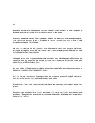 VI


Antonieta aborrecia-se mortalmente naquele casarão onde nascera, e onde ninguém a
visitava, porque o seu caráter a incompatibilizara com toda a gente.


O marido, avisado e solícito, bem o percebeu. Admitiu um bom sócio na sua casa comercial,
que prosperava sempre, e levou Antonieta à Europa, atordoando-a com o bulício das
primeiras capitais do Velho Mundo.


De volta, ao cabo de um ano, construiu uma bela casa no bairro mais elegante da cidade,
encheu-a de mobílias e adornos trazidos de Paris, e inaugurou-a com um baile para o qual
convidou as famílias mais distintas.


Começou então uma nova existência para Antonieta, que, não obstante aproximar-se da
medonha casa dos quarenta, era sempre formosa, com o seu porte de rainha e o seu colo
opulento, de uma brandura de cisne.


As suas salas, profundamente iluminadas, abriam-se quase todas as noites para grandes e
pequenas recepções: eram festas sobre festas.


Agora já lhe não chamavam a "Não-me-toques"; ela tornara-se acessível, amável, insinuante,
com um sorriso sempre novo e espontâneo para cada visita.


Fizeram-lhe a corte, e ela, outrora impassível diante dos galanteios, escutava-os agora com
prazer.


Um galã, mais atrevido que os outros, aproveitou o momento psicológico e conseguiu uma
entrevista - Esse primeiro amante foi prontamente substituído. Seguiu-se outro, mais outro,
seguiram-se muitos...
 