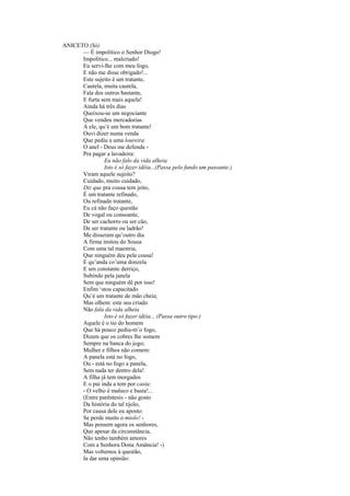 ANICETO (Só)
      — É impolítico o Senhor Diogo!
      Impolítico... malcriado!
      Eu servi-lhe com meu fogo,
      E não me disse obrigado!...
      Este sujeito é um tratante,
      Cautela, muita cautela,
      Fala dos outros bastante,
      E furta sem mais aquela!
      Ainda há três dias
      Queixou-se um negociante
      Que vendeu mercadorias
      A ele, qu’é um bom tratante!
      Ouvi dizer numa venda
      Que pediu a uma loureira
      O anel - Deus me defenda -
      Pra pagar a lavadeira:
               Eu não falo da vida alheia
               Isto é só fazer idéia...(Passa pelo fundo um passante.)
      Viram aquele sujeito?
      Cuidado, muito cuidado,
      Diz que pra cousa tem jeito,
      É um tratante refinado,
      Ou refinado tratante,
      Eu cá não faço questão
      De vogal ou consoante,
      De ser cachorro ou ser cão,
      De ser tratante ou ladrão!
      Me disseram qu’outro dia
      A firma imitou do Sousa
      Com uma tal maestria,
      Que ninguém deu pela cousa!
      E qu’anda co’uma donzela
      E um constante derriço,
      Subindo pela janela
      Sem que ninguém dê por isso!
      Enfim ‘stou capacitado
      Qu’é um tratante de mão cheia;
      Mas olhem: este seu criado
      Não fala da vida alheia
               Isto é só fazer idéia... (Passa outro tipo.)
      Aquele é o tio do homem
      Que há pouco pediu-m’o fogo,
      Dizem que os cobres lhe somem
      Sempre na banca do jogo;
      Mulher e filhos não comem:
      A panela está no fogo,
      Ou - está no fogo a panela,
      Sem nada ter dentro dela!
      A filha já tem morgados
      E o pai inda a tem por casta:
      - O velho é maluco e basta!...
      (Entre parêntesis - não gosto
      Da história do tal tijolo,
      Por causa dele eu aposto:
      Se perde muito o miolo! -
      Mas pensem agora os senhores,
      Que apesar da circunstância,
      Não tenho também amores
      Com a Senhora Dona Amância! -)
      Mas voltemos à questão,
      Ia dar uma opinião:
 