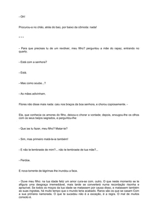 - Oh!


Procurou-a no chão, atrás do baú, por baixo da cômoda: nada!


***


- Para que precisas tu de um revólver, meu filho? perguntou a mãe do rapaz, entrando no
quarto.


- Está com a senhora?


- Está.


- Mas como soube...?


- As mães adivinham.


Flores não disse mais nada: caiu nos braços da boa senhora, e chorou copiosamente. -


Ela, que conhecia os amores do filho, deixou-o chorar a vontade; depois, enxugou-lhe os olhos
com os seus beijos sagrados, e perguntou-lhe:


- Que ias tu fazer, meu filho? Matar-te?


- Sim, mas primeiro matá-la-ia também!


- E não te lembraste de mim?... não te lembraste de tua mãe?...


- Perdoe.


E nova torrente de lágrimas lhe inundou a face.


- Ouve meu filho: na tua idade feliz um amor cura-se com. outro. O que neste momento se te
afigura uma desgraça irremediável, mais tarde se converterá numa recordação risonha e
aprazível. Se todos os moços da tua idade se matassem por causa disso, e matassem também
as suas ingratas, há muito tempo que o mundo teria acabado. Raros são os que se casam Com
a sua primeira namorada. O que te sucedeu não é a exceção, é a regra. O mal de muitos
consolo é.
 