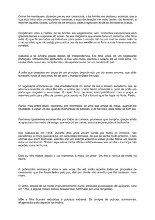 Como lhe mentissem, dizendo que eu era romancista, a tia Aninha me declarou, sorrindo, que a
sua vida tinha sido um verdadeiro romance, e essa declaração me levou (antes não levasse!) a
revolver aquelas cinzas, curioso de se embaixo delas crepitavam ainda as derradeiras brasas.


Crepitavam; mas a história da tia Aninha era vulgaríssima, sem incidentes excepcionais nem
grandes lances e surpresas do acaso. Se ela imaginava que aquilo daria um romance, não fazia
mais do que fazem todos os indivíduos para quem o mundo não foi um mar de rosas. Não há
criatura infeliz que não esteja persuadida que da sua existência se faria a mais interessante das
novelas.


Nascera a tia Aninha pouco depois da independência. Era filha única de um negociante
português, sofrivelmente apatacado. A sua vida correu pacifica e serena até os vinte anos. Foi
nessa idade que o seu coração falou: ela apaixonou-se por um caixeiro do pai.


A mãe que desejava ser sogra de um príncipe, descobrindo um dia esses amores, que aliás
duravam, havia já dois anos, foi ter com o marido e disse-lhe tudo.


O negociante enfureceu-se; pôs imediatamente no andar da rua o mísero subalterno que se
atrevia a levantar os olhos tão alto, e andou por o todo bairro comercial a pedir de porta em
porta que ninguém o arrumasse. O rapaz ficou, portanto, incompatibilizado com a praça, e
resolveu partir para o Rio de Janeiro, procurando no Sul a fortuna que lhe fugia no Norte. Partiu.


Partiu, mas antes disso, prometeu, por intermédio de uma boa amiga da moça, guardar-lhe
fidelidade, e voltar um dia, quando melhorasse de posição, e de haveres, para casar-se com ela.


Prometeu igualmente escrever-lhe por todos os correios, promessa que cumpriu, graças ainda
ao gracioso intermédio da amiga, que recebia as cartas, embora endereçadas à tia Aninha.


Isto passava-se em 1844. Durante dois anos vieram cartas por todos os correios. Nas
penúltimas, o moço queixava-se, em caracteres trêmulos, de que se sentia muito enfermo, e nas
últimas que eram lacônicas, escritas sob um esforço violento e visível já não falava um doente
mas um moribundo. "Talvez seja esta a minha última carta" escreveu ele um dia - e a moça não
recebeu mais nenhuma.


Dois ou três meses depois o pai friamente, à mesa do jantar, deu-lhe a notícia da morte do
noivo.


A pobrezinha contava já vinte e seis anos. Se até então repelira todas as propostas de
casamento que lhe foram feitas pelo pai, dali por diante não admitiu que lhe falassem mais
nisso.


O velho, depois de se meter imprudentemente numa arriscada especulação de açúcares, faliu
em 1850, e alguns meses depois desaparecia, fulminado por uma congestão.


Mãe e filha ficaram reduzidas à pobreza extrema. Os amigos de outrora, sumiram-se,
afugentados pelo aspecto da miséria.
 
