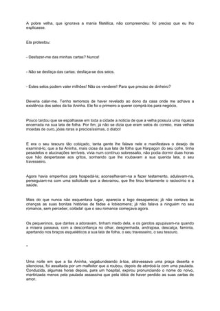 A pobre velha, que ignorava a mania filatélica, não compreendeu: foi preciso que eu lho
explicasse.


Ela protestou:


- Desfazer-me das minhas cartas? Nunca!


- Não se desfaça das cartas; desfaça-se dos selos.


- Estes selos podem valer milhões! Não os venderei! Para que preciso de dinheiro?


Deveria calar-me. Tenho remorsos de haver revelado ao dono da casa onde me achava a
existência dos selos da tia Aninha. Ele foi o primeiro a querer comprá-los para negócio.


Pouco tardou que se espalhasse em toda a cidade a noticia de que a velha possuía uma riqueza
encerrada na sua lata de folha. Por fim, já não se dizia que eram selos do correio, mas velhas
moedas de ouro, jóias raras e preciosíssimas, o diabo!


E era o seu tesouro tão cobiçado, tanta gente lhe falava nele e manifestava o desejo de
examiná-lo, que a tia Aninha, mais ciosa da sua lata de folha que Harpagon do seu cofre, tinha
pesadelos e alucinações terríveis, vivia num contínuo sobressalto, não podia dormir duas horas
que hão despertasse aos gritos, sonhando que lhe roubavam a sua querida lata, o seu
travesseiro.


Agora havia empenhos para hospedá-la; aconselhavam-na a fazer testamento, adulavam-na,
perseguiam-na com uma solicitude que a desvairou, que lhe tirou lentamente o raciocínio e a
saúde.


Mais do que nunca não esquentava lugar, aparecia e logo desaparecia; já não contava às
crianças as suas bonitas histórias de fadas e lobisomens; já não falava a ninguém no seu
romance, sem perceber, coitada! que o seu romance começava agora.


Os pequeninos, que dantes a adoravam, tinham medo dela, e os garotos apupavam-na quando
a mísera passava, com a desconfiança no olhar, desgrenhada, andrajosa, descalça, faminta,
apertando nos braços esqueléticos a sua lata de folha, o seu travesseiro, o seu tesouro.


*


Uma noite em que a tia Aninha, vagabundeando à-toa, atravessava uma praça deserta e
silenciosa, foi assaltada por um malfeitor que a roubou, depois de atordoá-la com uma paulada.
Conduzida, algumas horas depois, para um hospital, expirou pronunciando o nome do noivo,
martirizada menos pela paulada assassina que pela idéia de haver perdido as suas cartas de
amor.
 