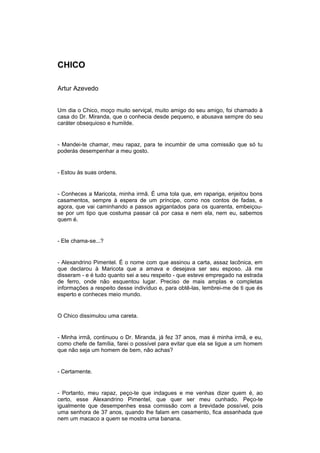 CHICO

Artur Azevedo


Um dia o Chico, moço muito serviçal, muito amigo do seu amigo, foi chamado à
casa do Dr. Miranda, que o conhecia desde pequeno, e abusava sempre do seu
caráter obsequioso e humilde.


- Mandei-te chamar, meu rapaz, para te incumbir de uma comissão que só tu
poderás desempenhar a meu gosto.


- Estou às suas ordens.


- Conheces a Maricota, minha irmã. É uma tola que, em rapariga, enjeitou bons
casamentos, sempre à espera de um príncipe, como nos contos de fadas, e
agora, que vai caminhando a passos agigantados para os quarenta, embeiçou-
se por um tipo que costuma passar cá por casa e nem ela, nem eu, sabemos
quem é.


- Ele chama-se...?


- Alexandrino Pimentel. É o nome com que assinou a carta, assaz lacônica, em
que declarou à Maricota que a amava e desejava ser seu esposo. Já me
disseram - e é tudo quanto sei a seu respeito - que esteve empregado na estrada
de ferro, onde não esquentou lugar. Preciso de mais amplas e completas
informações a respeito desse indivíduo e, para obtê-las, lembrei-me de ti que és
esperto e conheces meio mundo.


O Chico dissimulou uma careta.


- Minha irmã, continuou o Dr. Miranda, já fez 37 anos, mas é minha irmã, e eu,
como chefe de família, farei o possível para evitar que ela se ligue a um homem
que não seja um homem de bem, não achas?


- Certamente.


- Portanto, meu rapaz, peço-te que indagues e me venhas dizer quem é, ao
certo, esse Alexandrino Pimentel, que quer ser meu cunhado. Peço-te
igualmente que desempenhes essa comissão com a brevidade possível, pois
uma senhora de 37 anos, quando lhe falam em casamento, fica assanhada que
nem um macaco a quem se mostra uma banana.
 