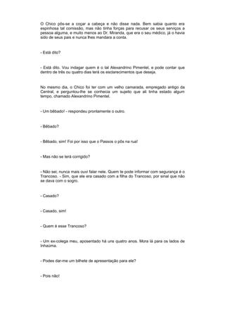 O Chico pôs-se a coçar a cabeça e não disse nada. Bem sabia quanto era
espinhosa tal comissão, mas não tinha forças para recusar os seus serviços a
pessoa alguma, e muito menos ao Dr. Miranda, que era o seu médico, já o havia
sido de seus pais e nunca lhes mandara a conta.


- Está dito?


- Está dito. Vou indagar quem é o tal Alexandrino Pimentel, e pode contar que
dentro de três ou quatro dias terá os esclarecimentos que deseja.


No mesmo dia, o Chico foi ter com um velho camarada, empregado antigo da
Central, e perguntou-lhe se conhecia um sujeito que ali tinha estado algum
tempo, chamado Alexandrino Pimentel.


- Um bêbado! - respondeu prontamente o outro.


- Bêbado?


- Bêbado, sim! Foi por isso que o Passos o pôs na rua!


- Mas não se terá corrigido?


- Não sei; nunca mais ouvi falar nele. Quem te pode informar com segurança é o
Trancoso. - Sim, que ele era casado com a filha do Trancoso, por sinal que não
se dava com o sogro.


- Casado?


- Casado, sim!


- Quem é esse Trancoso?


- Um ex-colega meu, aposentado há uns quatro anos. Mora lá para os lados de
Inhaúma.


- Podes dar-me um bilhete de apresentação para ele?


- Pois não!
 