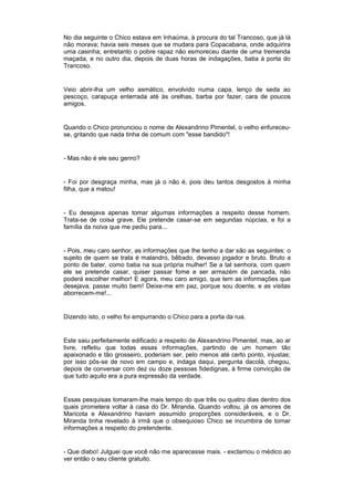 No dia seguinte o Chico estava em Inhaúma, à procura do tal Trancoso, que já lá
não morava; havia seis meses que se mudara para Copacabana, onde adquirira
uma casinha; entretanto o pobre rapaz não esmoreceu diante de uma tremenda
maçada, e no outro dia, depois de duas horas de indagações, batia à porta do
Trancoso.


Veio abrir-lha um velho asmático, envolvido numa capa, lenço de seda ao
pescoço, carapuça enterrada até às orelhas, barba por fazer, cara de poucos
amigos.


Quando o Chico pronunciou o nome de Alexandrino Pimentel, o velho enfureceu-
se, gritando que nada tinha de comum com "esse bandido"!


- Mas não é ele seu genro?


- Foi por desgraça minha, mas já o não é, pois deu tantos desgostos à minha
filha, que a matou!


- Eu desejava apenas tomar algumas informações a respeito desse homem.
Trata-se de coisa grave. Ele pretende casar-se em segundas núpcias, e foi a
família da noiva que me pediu para...


- Pois, meu caro senhor, as informações que lhe tenho a dar são as seguintes: o
sujeito de quem se trata é malandro, bêbado, devasso jogador e bruto. Bruto a
ponto de bater, como batia na sua própria mulher! Se a tal senhora, com quem
ele se pretende casar, quiser passar fome e ser armazém de pancada, não
poderá escolher melhor! E agora, meu caro amigo, que tem as informações que
desejava, passe muito bem! Deixe-me em paz, porque sou doente, e as visitas
aborrecem-me!...


Dizendo isto, o velho foi empurrando o Chico para a porta da rua.


Este saiu perfeitamente edificado a respeito de Alexandrino Pimentel, mas, ao ar
livre, refletiu que todas essas informações, partindo de um homem tão
apaixonado e tão grosseiro, poderiam ser, pelo menos até certo ponto, injustas;
por isso pôs-se de novo em campo e, indaga daqui, pergunta dacolá, chegou,
depois de conversar com dez ou doze pessoas fidedignas, à firme convicção de
que tudo aquilo era a pura expressão da verdade.


Essas pesquisas tomaram-lhe mais tempo do que três ou quatro dias dentro dos
quais prometera voltar à casa do Dr. Miranda. Quando voltou, já os amores de
Maricota e Alexandrino haviam assumido proporções consideráveis, e o Dr.
Miranda tinha revelado à irmã que o obsequioso Chico se incumbira de tomar
informações a respeito do pretendente.


- Que diabo! Julguei que você não me aparecesse mais. - exclamou o médico ao
ver então o seu cliente gratuito.
 