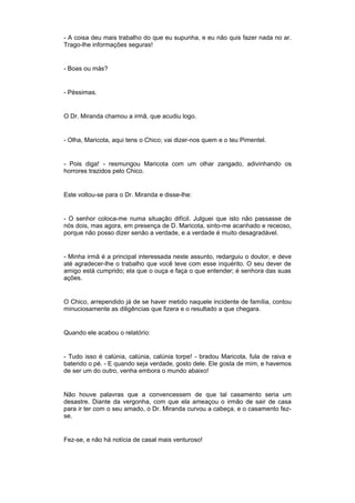 - A coisa deu mais trabalho do que eu supunha, e eu não quis fazer nada no ar.
Trago-lhe informações seguras!


- Boas ou más?


- Péssimas.


O Dr. Miranda chamou a irmã, que acudiu logo.


- Olha, Maricota, aqui tens o Chico; vai dizer-nos quem e o teu Pimentel.


- Pois diga! - resmungou Maricota com um olhar zangado, adivinhando os
horrores trazidos pelo Chico.


Este voltou-se para o Dr. Miranda e disse-lhe:


- O senhor coloca-me numa situação difícil. Julguei que isto não passasse de
nós dois, mas agora, em presença de D. Maricota, sinto-me acanhado e receoso,
porque não posso dizer senão a verdade, e a verdade é muito desagradável.


- Minha irmã é a principal interessada neste assunto, redarguiu o doutor, e deve
até agradecer-lhe o trabalho que você teve com esse inquérito. O seu dever de
amigo está cumprido; ela que o ouça e faça o que entender; é senhora das suas
ações.


O Chico, arrependido já de se haver metido naquele incidente de família, contou
minuciosamente as diligências que fizera e o resultado a que chegara.


Quando ele acabou o relatório:


- Tudo isso é calúnia, calúnia, calúnia torpe! - bradou Maricota, fula de raiva e
batendo o pé. - E quando seja verdade, gosto dele. Ele gosta de mim, e havemos
de ser um do outro, venha embora o mundo abaixo!


Não houve palavras que a convencessem de que tal casamento seria um
desastre. Diante da vergonha, com que ela ameaçou o irmão de sair de casa
para ir ter com o seu amado, o Dr. Miranda curvou a cabeça, e o casamento fez-
se.


Fez-se, e não há notícia de casal mais venturoso!
 