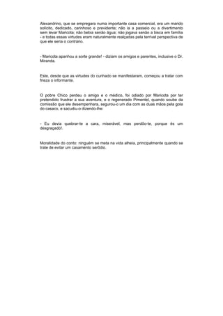 Alexandrino, que se empregara numa importante casa comercial, era um marido
solícito, dedicado, carinhoso e previdente; não ia a passeio ou a divertimento
sem levar Maricota; não bebia senão água; não jogava senão a bisca em família
- e todas essas virtudes eram naturalmente realçadas pela terrível perspectiva de
que ele seria o contrário.


- Maricota apanhou a sorte grande! - diziam os amigos e parentes, inclusive o Dr.
Miranda.


Este, desde que as virtudes do cunhado se manifestaram, começou a tratar com
frieza o informante.


O pobre Chico perdeu o amigo e o médico, foi odiado por Maricota por ter
pretendido frustrar a sua aventura, e o regenerado Pimentel, quando soube da
comissão que ele desempenhara, segurou-o um dia com as duas mãos pela gola
do casaco, e sacudiu-o dizendo-lhe:


- Eu devia quebrar-te a cara, miserável, mas perdôo-te, porque és um
desgraçado!.


Moralidade do conto: ninguém se meta na vida alheia, principalmente quando se
trate de evitar um casamento serôdio.
 