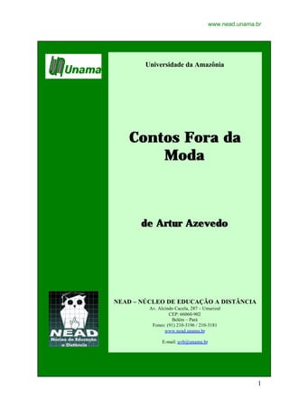 www.nead.unama.br




        Universidade da Amazônia




   Contos Fora da
       Moda



       de Artur Azevedo




NEAD – NÚCLEO DE EDUCAÇÃO A DISTÂNCIA
         Av. Alcindo Cacela, 287 – Umarizal
                  CEP: 66060-902
                   Belém – Pará
          Fones: (91) 210-3196 / 210-3181
                www.nead.unama.br

               E-mail: uvb@unama.br




                                                     1
 