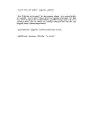 - Você já esteve em Ceilão? - perguntou o coronel.


- Ora! Onde não tenho estado? Um dia, estando a caçar - sim, porque também
sou caçador! - saiu-me pela frente um enorme urso, que avançou para mim. Quis
levar a mão à espingarda, mas tremia tanto, que não consegui pegá-la. E o urso
a avançar! Nisto, senti um bafo no meu cachaço. Olhei para trás: era outro urso,
de goela aberta e dentes arreganhados!


- E que fez você? - perguntou o coronel, interessado deveras.


- Não fiz nada - respondeu o Miranda. - Fui comido!
 