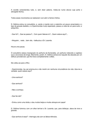 A cocotte compreendeu tudo, e, sem dizer palavra, meteu-se numa alcova cuja porta o
advogado fechou.


Todos esses movimentos se realizaram num abrir e fechar d'olhos.


D. Sidônia entrou no consultório, e, vendo o marido com o colarinho um pouco amarrotado e o
laço da gravata desfeito, e o Epaminondas muito espantado, passou a vista de um para outro, e
perguntou:


- Que foi?... Que se passou?... Com quem falavas tu?... Quem estava aqui?...


- Ninguém... nada... bem vês, - balbuciou o Dr. Lacerda.


Houve uma pausa.


O consultório estava impregnado do perfume da Esmeralda, um perfume indiscreto e capitoso
que a anunciava de longe; felizmente, porém, D. Sidônia achava-se naquele dia atacada por um
defluxo providencial, que lhe tirava completamente o olfato.


Ela voltou-se para o filho:


- Epaminondas, teu pai ensinou-te a não mentir em nenhuma circunstância da vida: dize-me a
verdade: quem estava aqui?


- Uma senhora?


- Que senhora?


- Não a conheço.


- Que fez ela?


- Entrou como uma doida, e deu muitos beijos e muitos abraços em papai!


D. Sidônia fulminou com um olhar terrível o Dr. Lacerda, que, para disfarçar, atava de novo a
gravata.


- Que senhora é essa? - interrogou ela com os lábios trêmulos.
 