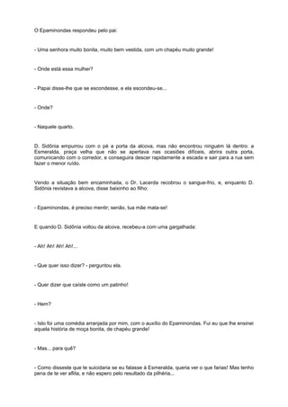 O Epaminondas respondeu pelo pai:


- Uma senhora muito bonita, muito bem vestida, com um chapéu muito grande!


- Onde está essa mulher?


- Papai disse-lhe que se escondesse, e ela escondeu-se...


- Onde?


- Naquele quarto.


D. Sidônia empurrou com o pé a porta da alcova, mas não encontrou ninguém lá dentro: a
Esmeralda, praça velha que não se apertava nas ocasiões difíceis, abrira outra porta,
comunicando com o corredor, e conseguira descer rapidamente a escada e sair para a rua sem
fazer o menor ruído.


Vendo a situação bem encaminhada, o Dr. Lacerda recobrou o sangue-frio, e, enquanto D.
Sidônia revistava a alcova, disse baixinho ao filho:


- Epaminondas, é preciso mentir; senão, tua mãe mata-se!


E quando D. Sidônia voltou da alcova, recebeu-a com uma gargalhada:


- Ah! Ah! Ah! Ah!...


- Que quer isso dizer? - perguntou ela.


- Quer dizer que caíste como um patinho!


- Hem?


- Isto foi uma comédia arranjada por mim, com o auxílio do Epaminondas. Fui eu que lhe ensinei
aquela história de moça bonita, de chapéu grande!


- Mas... para quê?


- Como disseste que te suicidaria se eu falasse à Esmeralda, queria ver o que farias! Mas tenho
pena de te ver aflita, e não espero pelo resultado da pilhéria...
 