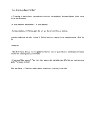 - Isso é verdade, Epaminondas?


- É mamãe, - respondeu o pequeno com um tom de convicção de quem jamais fizera outra
coisa, senão mentir.


- E este colarinho amarrotado?... E esta gravata?


- Foi de propósito, minha tola, para dar um quê de verossimilhança à coisa.


- Achas então que sou tola? - disse D. Sidônia sorrindo e sentando-se tranqüilamente. - Tolo és
tu!


- Porquê?


- Não te lembras de que não me poderia entrar na cabeça que estivesse aos beijos com essa
mulher em presença do Epaminondas!


- É verdade! Que queres? Para mim, bem sabes, não há nada mais difícil do que inventar uma
peta. Vamos ao dentista!


Dali por diante, o Epaminondas começou a mentir por quantas juntas tinha.
 