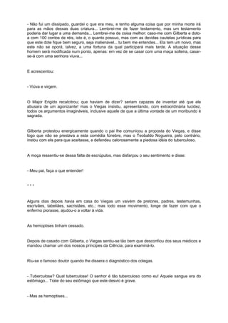 - Não fui um dissipado, guardei o que era meu, e tenho alguma coisa que por minha morte irá
para as mãos dessas duas criatura... Lembrei-me de fazer testamento, mas um testamento
poderia dar lugar a uma demanda... Lembrei-me de coisa melhor: caso-me com Gilberta e doto-
a com 100 contos de réis, isto é, o quanto possuo, mas com as devidas cautelas jurídicas para
que este dote fique bem seguro, seja inalienável... tu bem me entendes... Ela tem um noivo, mas
este não se oporá, talvez, a uma fortuna da qual participará mais tarde. A situação desse
homem será modificada num ponto, apenas: em vez de se casar com uma maça solteira, casar-
se-á com uma senhora viuva...
E acrescentou:
- Viúva e virgem.
O Major Erigido recalcitrou; que haviam de dizer? seriam capazes de inventar até que ele
abusara de um agonizante! mas o Viegas insistiu, apresentando, com extraordinária lucidez,
todos os argumentos imagináveis, inclusive aquele de que a última vontade de um moribundo é
sagrada.
Gilberta protestou energicamente quando o pai lhe comunicou a proposta do Viegas, e disse
logo que não se prestava a esta comédia fúnebre, mas o Teobaldo Nogueira, pelo contrário,
instou com ela para que aceitasse, e defendeu calorosamente a piedosa idéia do tuberculoso.
A moça ressentiu-se dessa falta de escrúpulos, mas disfarçou o seu sentimento e disse:
- Meu pai, faça o que entender!
* * *
Alguns dias depois havia em casa do Viegas um vaivém de pretores, padres, testemunhas,
escrivães, tabeliães, sacristães, etc.; mas todo esse movimento, longe de fazer com que o
enfermo piorasse, ajudou-o a voltar à vida.
As hemoptises tinham cessado.
Depois de casado com Gilberta, o Viegas sentiu-se tão bem que desconfiou dos seus médicos e
mandou chamar um dos nossos príncipes da Ciência, para examiná-lo.
Riu-se o famoso doutor quando lhe dissera o diagnóstico dos colegas.
- Tuberculose? Qual tuberculose! O senhor é tão tuberculoso como eu! Aquele sangue era do
estômago... Trate do seu estômago que este desvio é grave.
- Mas as hemoptises...
 