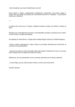 - Que hemoptises, que nada. Hematêmeses, isso sim!
Pouco depois o Viegas, completamente restabelecido, empreendeu uma grande viagem à
Europa com sua mulher. Era preciso pôr uma barreira entre ela e o Teobaldo, - e que barreira
melhor que o Atlântico?
* * *
A viagem durou dois anos. O Viegas e Gilberta trouxeram consigo uma filhinha, nascida na
Itália.
Ele fizera com muita diplomacia amorosa e muita dignidade conjugal a conquista da sua mulher,
e ela foi sempre o modelo das esposas.
Ao regressar do Velho Mundo, o Viegas pediu ao Major Brígido notícias do Teobaldo Nogueira.
- Está na cadeia, respondeu-lhe o sogro. Calculo o que estava reservado para minha filha, se
não fosse a sua generosidade!
- Quando nos casamos, já ela não gostava dele pelo empenho interesseiro em que o viu de que
ela se casasse com um cadáver que valia cem contos...
Gilberta que, sem ser pressentida, ouvira a conversa, aproximou-se do marido e disse-lhe:
- E creia Viegas, que se você houvesse morrido, a minha viuvez seria eterna.
(Contos Cariocas)
 