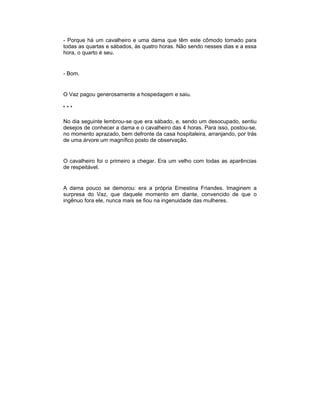 - Porque há um cavalheiro e uma dama que têm este cômodo tomado para
todas as quartas e sábados, às quatro horas. Não sendo nesses dias e a essa
hora, o quarto é seu.


- Bom.


O Vaz pagou generosamente a hospedagem e saiu.

***

No dia seguinte lembrou-se que era sábado, e, sendo um desocupado, sentiu
desejos de conhecer a dama e o cavalheiro das 4 horas. Para isso, postou-se,
no momento aprazado, bem defronte da casa hospitaleira, arranjando, por trás
de uma árvore um magnífico posto de observação.


O cavalheiro foi o primeiro a chegar. Era um velho com todas as aparências
de respeitável.


A dama pouco se demorou: era a própria Ernestina Friandes. Imaginem a
surpresa do Vaz, que daquele momento em diante, convencido de que o
ingênuo fora ele, nunca mais se fiou na ingenuidade das mulheres.
 