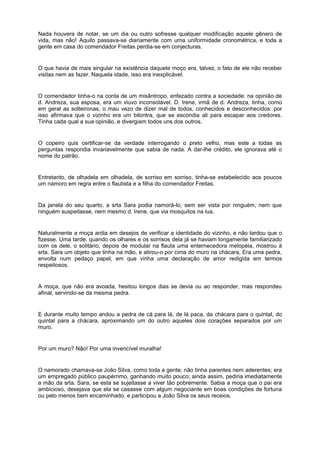 Nada houvera de notar, se um dia ou outro sofresse qualquer modificação aquele gênero de
vida, mas não! Aquilo passava-se diariamente com uma uniformidade cronométrica, e toda a
gente em casa do comendador Freitas perdia-se em conjecturas.


O que havia de mais singular na existência daquele moço era, talvez, o fato de ele não receber
visitas nem as fazer. Naquela idade, isso era inexplicável.


O comendador tinha-o na conta de um misântropo, enfezado contra a sociedade: na opinião de
d. Andreza, sua esposa, era um viuvo inconsolável. D. Irene, irmã de d. Andreza, tinha, como
em geral as solteironas, o mau vezo de dizer mal de todos, conhecidos e desconhecidos: por
isso afirmava que o vizinho era um bilontra, que se escondia ali para escapar aos credores.
Tinha cada qual a sua opinião, e divergiam todos uns dos outros.


O copeiro quis certificar-se da verdade interrogando o preto velho, mas este a todas as
perguntas respondia invariavelmente que sabia de nada. A dar-lhe crédito, ele ignorava até o
nome do patrão.


Entretanto, de olhadela em olhadela, de sorriso em sorriso, tinha-se estabelecido aos poucos
um namoro em regra entre o flautista e a filha do comendador Freitas.


Da janela do seu quarto, a srta Sara podia namorá-lo, sem ser vista por ninguém, nem que
ninguém suspeitasse, nem mesmo d. Irene, que via mosquitos na lua.


Naturalmente a moça ardia em desejos de verificar a identidade do vizinho, e não tardou que o
fizesse. Uma tarde, quando os olhares e os sorrisos dela já se haviam longamente familiarizado
com os dele, o solitário, depois de modular na flauta uma enternecedora melopéia, mostrou à
srta. Sara um objeto que tinha na mão, e atirou-o por cima do muro na chácara, Era uma pedra,
envolta num pedaço papel, em que vinha uma declaração de amor redigida em termos
respeitosos.


A moça, que não era avoada, hesitou longos dias se devia ou ao responder, mas respondeu
afinal, servindo-se da mesma pedra.


E durante muito tempo andou a pedra de cá para lá, de lá paca, da chácara para o quintal, do
quintal para a chácara, aproximando um do outro aqueles dois corações separados por um
muro.


Por um muro? Não! Por uma invencível muralha!


O namorado chamava-se João Silva, como toda a gente; não tinha parentes nem aderentes; era
um empregado público paupérrimo, ganhando muito pouco; ainda assim, pediria imediatamente
a mão da srta. Sara, se esta se sujeitasse a viver tão pobremente. Sabia a moça que o pai era
ambicioso, desejava que ela se casasse com algum negociante em boas condições de fortuna
ou pelo menos bem encaminhado, e participou a João Silva os seus receios.
 