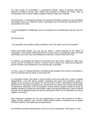 Um velho amigo do comendador, o comandante Pedroso, oficial de Marinha reformado,
padrinho de batismo da srta. Sara, infalível aos domingos na Fábrica das Chitas, havia se
comprometido com a família Freitas a indagar e descobrir quem era o flautista.


Por esse tempo, o comandante apareceu em casa dos compadres, levando as mais completas
informações acerca do misterioso vizinho, informações que concordavam inteiramente com o
que já sabia a srta. Sara.


- É um empregadinho da Alfândega, disse o comandante com ar desdenhoso; não tem onde cair
morto!


Mas acrescentou:


- Um esquisitão, muito metido consigo; entretanto, não é mau rapaz, nem mau funcionário.


Essas informações fizeram com que dali por diante o vizinho deixasse de ser objeto de
curiosidade, o que facilitou extraordinariamente os seus amores, prosseguindo estes com tanta
intensidade, que a srta. Sara, aconselhada por João Silva, resolveu dizer tudo à mãe.


D. Andreza, que desejava ser sogra de um príncipe, caiu das nuvens, zangou-se, bateu o pé,
chorou, quis ter um ataque de nervos, e intimou a filha a acabar com "essa pouca-vergonha",
pois do contrário o pai mandaria dar uma tunda de pau no tal patife!


D. Irene, a quem d. Andreza transmitiu a confidência que recebera, ficou furiosa, e aconselhou a
irmã que contasse tudo ao marido. A outra assim fez.


O comendador Freitas, para quem a vida de família correra até então sem o menor incidente
desagradável, e que não estava, portanto, preparado para essa crise doméstica, perdeu a
cabeça, e deu por paus e por pedras. Em vez de chamar a filha e admoestá-la brandamente,
fazendo-lhe ver que futuro a esperava em companhia de um homem sem recursos para mantê-
la dignamente, esbravejou como um possesso, mandou fechar a pregos a janela do quarto da
rapariga, ameaçou e insultou em altos brados o rapaz, que lhe não respondeu, e levou a toleima
ao ponto de ir à delegacia queixar-se que lhe namoravam a filha! Foi um escândalo com que se
regalou a vizinhança.


Esse tratamento desabrido fez com que despertassem na srta. Sara instintos de revolta, e
aquele inocente capricho, que o carinho paterno poderia destruir, transformou-se em paixão
indômita e violenta - tão violenta que a moça adoeceu.


Aproveitando o pretexto dessa doença, o pai levou-a para Jacarepaguá, onde alugou um sítio.
 