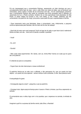 Foi em Jacarepaguá que o comandante Pedroso, aparecendo um belo domingo em que a
convalescente devia fugir de casa - pois o João Silva, por artes do diabo, que só lembram aos
namorados, achou meios e modos de se comunicar com ela -, foi em Jacarepaguá, dizíamos,
que o comandante Pedroso deu parte ao compadre que tinha arranjado para a afilhada um
casamento de truz: o Pedro Linhares, herdeiro de um dos agricultores mais abastados de São
Paulo. O rapaz voltara da Europa e vira, num teatro, a srta. Freitas. Sabendo que ele,
comandante, era padrinho da moça, procurara-o para pedir-lhe que o apresentasse à família.


- Esse casamento seria uma felicidade, disse o comendador; mas, infelizmente, a pequena
continua apaixonada pelo flautista; não há meio de lho tirar da cabeça!


- Qual não há meio nem qual carapuça! Você vai logo às do cabo e quer levar tudo à valentona!
Deixe-me falar com ela... verá como a decido a aceitar o paulista!


- Você!


- Eu, sim!


- Duvido!


- Não custa nada experimentar. Oh, Santa, vem cá, minha filha! Vamos aí à sala que te quero
dar uma palavra!


E voltando-se para os compadres:


- Façam favor de não interromper a nossa conferência!


O padrinho fechou-se na sala com a afilhada, e tão persuasivo foi, que um quarto de hora
depois - um quarto de hora apenas! - saíram ambos muito contentes. A srta. Sara parecia outra!


A estupefação foi geral.


- Conseguiste alguma coisa? - perguntou o pai ao padrinho.


- Consegui tudo. Agora peço-te licença para ir buscar o Pedro Linhares, que ficou esperando na
estrada.


O comandante saiu e voltou logo com o rico paulista, que o esperava na cancela, à entrada do
sitio.


Imaginem qual foi a surpresa da família vendo João Silva, o flautista!
 