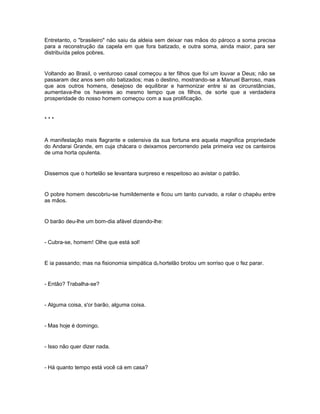 Entretanto, o "brasileiro" não saiu da aldeia sem deixar nas mãos do pároco a soma precisa
para a reconstrução da capela em que fora batizado, e outra soma, ainda maior, para ser
distribuída pelos pobres.


Voltando ao Brasil, o venturoso casal começou a ter filhos que foi um louvar a Deus; não se
passaram dez anos sem oito batizados; mas o destino, mostrando-se a Manuel Barroso, mais
que aos outros homens, desejoso de equilibrar e harmonizar entre si as circunstâncias,
aumentava-lhe os haveres ao mesmo tempo que os filhos, de sorte que a verdadeira
prosperidade do nosso homem começou com a sua prolificação.


***


A manifestação mais flagrante e ostensiva da sua fortuna era aquela magnifica propriedade
do Andarai Grande, em cuja chácara o deixamos percorrendo pela primeira vez os canteiros
de uma horta opulenta.


Dissemos que o hortelão se levantara surpreso e respeitoso ao avistar o patrão.


O pobre homem descobriu-se humildemente e ficou um tanto curvado, a rolar o chapéu entre
as mãos.


O barão deu-lhe um bom-dia afável dizendo-lhe:


- Cubra-se, homem! Olhe que está sol!


E ia passando; mas na fisionomia simpática d0 hortelão brotou um sorriso que o fez parar.


- Então? Trabalha-se?


- Alguma coisa, s'or barão, alguma coisa.


- Mas hoje é domingo.


- Isso não quer dizer nada.


- Há quanto tempo está você cá em casa?
 