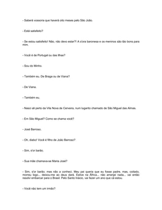 - Saberá vossoria que haverá oito meses pelo São João.


- Está satisfeito?


- Se estou satisfeito! Não, não devo estar?! A s'ora baronesa e os meninos são tão bons para
mim.


- Você é de Portugal ou das Ilhas?


- Sou do Minho.


- Também eu. De Braga ou de Viana?


- De Viana.


- Também eu.


- Nasci ali perto da Vila Nova de Cerveira, num lugarito chamado de São Miguel das Almas.


- Em São Miguel? Como se chama você?


- José Barroso.


- Oh, diabo! Você é filho de João Barroso?


- Sim, s'or barão.


- Sua mãe chamava-se Maria José?


- Sim, s'or barão; mas não a conheci. Meu pai queria que eu fosse padre, mas, coitado,
morreu logo... deixou-me ao deus dará. Estive na África... não arranjei nada... vai então
resolvi embarcar para o Brasil. Pelo Santo Inácio, vai fazer um ano que cá estou.


- Você não tem um irmão?
 