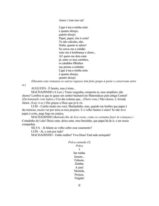 Amor c’roar-nos vai!

                           Ligar à tua a minha sorte
                           é quanto almejo,
                           quanto desejo.
                           Papai, papai, irás à corte!
                           Tu não calculas, não,
                           Sinhá, quanto te adoro!
                           Se cerca-me a solidão
                           vens-me à lembrança e choro...
                           Ai! quem me dera estar
                           já, entre os teus carinhos,
                           os cândidos filhinhos
                           nas pernas a embalar.
                           Ligar à tua a minha sorte
                           é quanto almejo,
                           quanto desejo.
       (Durante esta romanza os outros rapazes têm feito grupo à parte e conversam entre
si.)
        AUGUSTO - É bonito, mas é triste...
        MACHADINHO (A Luís.) Toma vergonha, comporta-te, meu simplório; não
chores! Lembra-te que és quase um senhor bacharel em Matemáticas pela antiga Central!
(Declamando com ênfase.) Um das colunas que... (Outro tom.) Não chores, ó Arruda
Júnior. (Luís ri-se.) Ora graças a Deus que já te ris.
        LUÍS - Confio muito em você, Machadinho, mas, quando me lembro que papai é
tão teimoso, receio ver por terra os teus projetos. E o velho Santos é outro! Se não levo
papai à corte, pega fogo na canjica.
        MACHADINHO (Batendo-lhe de leve rosto, como se costuma fazer às crianças.) -
Coitadinho do Lulu! Deixa estar, deixa estar, meu benzinho, que papai há de ir, e em nossa
companhia.
        SILVA - Já falaste ao velho sobre esse casamento?
        LUÍS - Já, e está por tudo!
        MACHADINHO - Então melhor! Viva Deus! Está tudo arranjado!

                                     Polca cantada (2)
                                           Polca
                                              I
                                         Ser minha
                                         Juraste...
                                          Faltaste,
                                          Zizinha.
                                          A jura!
                                         Mentida,
                                          Perjura,
                                          Fingida!

                                             II
 