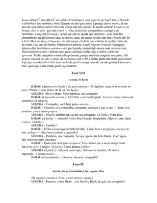 home sabido! É um sábio! É um sabão! O moleque é case superiô ao Ayer! Isto! (Tirando
a folhinha.) Isto também é obra! Quando ele diz que chove, é porque chove memo; já não
saio de casa nem a cacete! Até o dia d’hoje não tem faiado. É aquela certeza! Entonces na
Oropa, dize as foia que inda é mió. — Ora, eu tive um companheiro e amigo lá no
Seminário...( eu já fui fromigão, deixei por não ter queda pro latinório)... esse meu dito
companheiro era tão teimoso que, se tivesse aqui, era capaz de dizê que este Monsiú não foi
à Lua! (Bate no livro.) Fiquemo de mal porque ele dizia que a batina do senhor reitor era
de cetim e eu, que de merino. Palavra puxa palavra, e pan! fiquemo brigado. Eu peguei,
deixei o dito Seminário e entonces vim pra fazenda, prometendo nunca mais vortá à corte.
Nesse tempo era vivo o defunto meu pai e a defunta minha mãe, e ambos e dois me
aprovou. Tenho cumprido a minha dita promessa, porque em teima ninguém me ganha. (Os
negros entoam no eito o jongo da primeira cena.) Oh! a minha gente está muito adivertida!
É porque mandei adistribuir uma ração de parati e roupa nova de riscado grosso. Como sou
feliz, quero que a dita minha gente seje também.

                                          Cena VIII

                                       Arruda e O Barão

        BARÃO (Aparece no fundo e diz para dentro.) - Ó Epifano, toma vem xentido no
oitro. Prende-o pola rédea. Bê lá não bá fugire.
        ARRUDA- Ah! é o Mané. Veio depressa, seu compadre.
        BARÃO (Descendo à cena.) - Ora biba e mal a obrigação. Arrexevi o seu vilhete em
caminho e cá estou eu.
        ARRUDA - Compadre, você hoje janta com nós...
        BARÃO - Conosco, xeu compadre, compadre, conosco é que xe diz. — Janto xim
xenhore e com muito prajere...
        ARRUDA - Prajere também não se diz, seu compadre. (À Parte.) Forte tolo!
        BARÃO (À parte) - Animale! (Alto) Boxé é muito hospitaleiro. Digo-te como digia
o noxo Camões...
        ARRUDA - Camões?
        BARÃO - Er’um xujeito que nã tinh’est’olho . Como bem a propójito, encaixo-le
este pidaço: — Traz bom conforto e agajalho!
        ARRUDA - Parabéns, seu compadre. Sei que agora está feito Barão. Você agora
não negoceia mais coa caixa.
        BARÃO - Qual caixa nem qual carapuxa! Xexe tudo o que a muja antiga canta...
Isto é do noxo Camões. (À parte.) É uma lástima a falare.
        ARRUDA (À parte.) - Fala má cumo que...(Ouvem-se risadas.) Aí vem a
rapaziada... E o meu doutô...
        BARÃO (Emendando.) - Doutore, doutore, compadre!

                                           Cena IX

                         Arruda, Barão, Machadinho, Luís, Augusto, Silva

       (Os rapazes entram a rir-se, e com outras roupas.)
       ARRUDA - Rapazes, o Seu Barão... (Ao Barão.) Barão de quê, seu compadre?
 