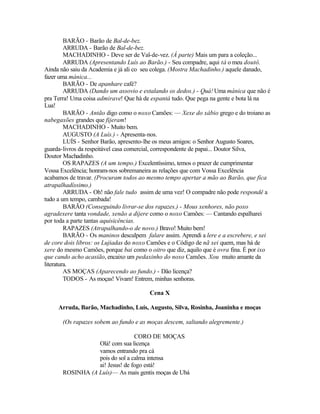 BARÃO - Barão de Bal-de-bez.
         ARRUDA - Barão de Bal-de-bez.
         MACHADINHO - Deve ser de Val-de-vez. (À parte) Mais um para a coleção...
         ARRUDA (Apresentando Luís ao Barão.) - Seu compadre, aqui tá o meu doutô.
Ainda não saiu da Academia e já ali co seu colega. (Mostra Machadinho.) aquele danado,
fazer uma mánica...
         BARÃO - De apanhare café?
         ARRUDA (Dando um assovio e estalando os dedos.) - Quá! Uma mánica que não é
pra Terra! Uma coisa admirave! Que há de espantá tudo. Que pega na gente e bota lá na
Lua!
         BARÃO - Antão digo como o noxo Camões: — Xexe do xábio grego e do troiano as
nabegaxões grandes que fijeram!
         MACHADINHO - Muito bem.
         AUGUSTO (A Luís.) - Apresenta-nos.
         LUÍS - Senhor Barão, apresento-lhe os meus amigos: o Senhor Augusto Soares,
guarda-livros da respeitável casa comercial, correspondente de papai... Doutor Silva,
Doutor Machadinho.
         OS RAPAZES (A um tempo.) Excelentíssimo, temos o prazer de cumprimentar
Vossa Excelência; honram-nos sobremaneira as relações que com Vossa Excelência
acabamos de travar. (Procuram todos ao mesmo tempo apertar a mão ao Barão, que fica
atrapalhadíssimo.)
         ARRUDA - Oh! não fale tudo assim de uma vez! O compadre não pode respondê a
tudo a um tempo, cambada!
         BARÃO (Conseguindo livrar-se dos rapazes.) - Mous xenhores, não poxo
agradexere tanta vondade, xenão a dijere como o noxo Camões: — Cantando espalharei
por toda a parte tantas aquisicências.
         RAPAZES (Atrapalhando-o de novo.) Bravo! Muito bem!
         BARÃO - Os maninos desculpem falare assim. Aprendi a lere e a escrebere, e xei
de core dois libros: os Lujiadas do noxo Camões e o Código de nã xei quem, mas há de
xere do mesmo Camões, porque bai como o oitro que diz, aquilo que é ovra fina. É por ixo
que cando acho acasião, encaixo um pedaxinho do noxo Camões. Xou muito amante da
literatura.
         AS MOÇAS (Aparecendo ao fundo.) - Dão licença?
         TODOS - As moças! Vivam! Entrem, minhas senhoras.

                                         Cena X

     Arruda, Barão, Machadinho, Luís, Augusto, Silva, Rosinha, Joaninha e moças

       (Os rapazes sobem ao fundo e as moças descem, saltando alegremente.)

                                 CORO DE MOÇAS
                  Olá! com sua licença
                  vamos entrando pra cá
                  pois do sol a calma intensa
                  ai! Jesus! de fogo está!
       ROSINHA (A Luís)— As mais gentis moças de Ubá
 