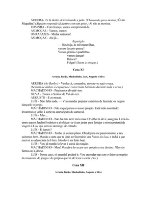 ARRUDA- Tá lá dentro determinando a janta. (Chamando para dentro.) Ó Siá
Miquelina? (Alguém responde lá dentro com um grito.) Ai vão as menina.
       ROSINHA - Com licença; vamos cumprimentá-la.
       AS MOÇAS - Vamos, vamos!
       OS RAPAZES - Minha senhoras?
       AS MOÇAS - Até já...
                                        Repetição
                            — Nós hoje, às mil maravilhas,
                            vamos decerto passar!
                            Valsas, polcas e quadrilhas
                                    vamos dançar!
                                    Brincar!
                                    Folgar! (Saem as moças.)

                                           Cena XI

                        Arruda, Barão, Machadinho, Luís, Augusto e Silva

        ARRUDA (Ao Barão.) - Venha cá, compadre; assente-se aqui e ouça.
        (Sentam-se ambos à esquerda e conversam baixinho durante toda a cena.)
        MACHADINHO - Precisamos divertir-nos.
        SILVA - Temos o Senhor de Val-de-vez.
        AUGUSTO - E as moças.
        LUÍS - Não falta nada. — Vou mandar preparar a música da fazenda: os negros
dançarão o jongo.
        MACHADINHO - Não esqueçamos o nosso projeto. Está tudo assentado:
levaremos o velho à corte na antevéspera do carnaval.
        LUÍS - Mas...
        MACHADINHO - Não há mas nem meio mas. O velho há de ir, asseguro. Levá-lo-
emos para o Jardim Botânico e aí efetuar-se-á um jantar para festejar a nossa pretendida
viagem à Lua, que será no domingo de entrudo.
        LUÍS - E depois?
        MACHADINHO - Tenho cá o meu plano. Obedeçam-me passivamente, e nos
sairemos bem. Manda a carta que te ditei ao Secretário dos Netos da Lua, e inclui a que
escrevi ao aderecista da Fênix. Isto deve ser feito hoje.
        LUÍS - Vou já mandá-la levar à caixa da estação.
        MACHADINHO - Mau! Manda-a levar por um próprio a seu destino. Não nos
fiemos no Correio.
        LUÍS - Nesse caso, só amanhã poderá ir. Vou entender-me com o feitor a respeito
da musicata, do jongo e do próprio que há de levar a carta. (Sai.)

                                          Cena XII

                           Arruda, Barão, Machadinho, Augusto e Silva
 