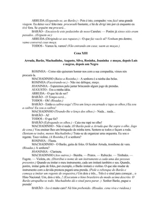 ARRUDA (Erguendo-se, ao Barão.) - Pois é isto, compadre: vou fazê uma grande
viagem. Eu deixo vacê feito meu procuradô bastante, e há de dirigi isto por cá enquanto eu
tivé fora. Se arguém me procurá...
        BARÃO - Encaixo-le este pedaxinho de noxo Camões: — Porém já xinxo xóis eram
paxados...(Erguem-se.)
        ARRUDA (Dirigindo-se aos rapazes.) - O que faz vacês aí? Venhum pra dentro;
vamo conversá coas moça.
        TODOS - Vamos lá, vamos! (Vão entrando em casa; saem as moças.)

                                         Cena XIII

 Arruda, Barão, Machadinho, Augusto, Silva, Rosinha, Joaninha e moças, depois Luís
                           e negros, depois um Negro

        ROSINHA - Como não quiseram honrar-nos com a sua companhia, vimos nós
procurá-la.
        MACHADINHO (Baixo a Rosinha.) - A senhora é a rainha das belas.
        ROSINHA (Faceirando-se.) - Não me debique, moço.
        JOANINHA - Esperemos pelo jantar brincando algum jogo de prendas.
        AUGUSTO - Era a minha idéia.
        ARRUDA - O que há de ser?
        BARÃO - O Tempo-xerá...
        TODOS - Oh! (Risadas.)
        BARÃO - Então a caibra-xega! (Tira um lenço encarnado e tapa os olhos.) Eu xou
a caibra! Eu xou a caibra!
        MACHADINHO (Tirando-lhe o lenço dos olhos.) - Nada... nada...
        BARÃO - Ai!
        TODOS - O que foi?
        BARÃO (Esfregando os olhos.) - Caiu-me rapé no olho!
        MACHADINHO - Não é nada. (O Barão pede a Arruda que lhe sopre o olho. Jogo
de cena.) Vou ensinar-lhes um brinquedo da minha terra. Sentem-se todos e façam a roda.
(Sentam-se todos, menos Machadinho.) Trata-se de organizar uma orquestra. Eu sou o
regente. Toco violino. (A Rosinha.) E a senhora?
        ROSINHA - Flauta.
        MACHADINHO - O Barão, gaita de foles. O Senhor Arruda, trombone de vara.
(Risadas.) A senhora?
        JOANINHA - Clarineta.
        MACHADINHO (Aos outros.) - Bumba. — Pratos. — Rabecão. — Tímbales. —
Fagote. — Violeta, etc. (Distribui o nome de um instrumento a cada uma das pessoas
presentes.) Quando eu imitar o meu instrumento, cada um imitará também o seu. Quando,
porém, imitar gaita de foles, por exemplo, o Barão imitará o violino. O que não mudar de
instrumento com a devida presteza pagará uma prenda. (Pede o rebenque do Barão e
começa a imitar um regente de orquestra.) Um dois e três... Três é o sinal para começar... o
Hino Nacional. Um, dois e três...! (Executam o hino brasileiro do modo acima descrito. O
Barão atrapalha-se todo. Machadinho dá o sinal para parar. ) Senhor Barão, pague a
prenda!
        BARÃO - Ixo é muito caro? Nã bim prebenido. (Risadas. cena viva e ruidosa.)
 