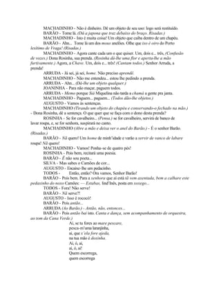 MACHADINHO - Não é dinheiro. Dê um objeto de seu uso: logo será restituído.
        BARÃO - Tome lá. (Dá a japona que traz debaixo do braço. Risadas.)
        MACHADINHO - Isto é muita coisa! Um objeto que caiba dentro de um chapéu.
        BARÃO - Ahn... Tome lá um dos mous anelões. Olhe que ixo é oiro do Porto
lexítimo de Vraga! (Risadas.)
        MACHADINHO - Agora cante cada um o que quiser. Um, dois e... três, (Confusão
de vozes.) Dona Rosinha, sua prenda. (Rosinha dá-lhe uma flor e aperta-lhe a mão
furtivamente.) Agora, a Chave. Um, dois e... três! (Cantam todos.) Senhor Arruda, a
prenda!
        ARRUDA - Já sei, já sei, home. Não preciso aprendê.
        MACHADINHO - Não me entendeu... estou lhe pedindo a prenda.
        ARRUDA - Ahn... (Dá-lhe um objeto qualquer.)
        JOANINHA - Para não maçar, paguem todos.
        ARRUDA - Memo porque Siá Miquelina não tarda a chamá a gente pra janta.
        MACHADINHO - Paguem... paguem... (Todos dão-lhe objetos.)
        AUGUSTO - Vamos às sentenças.
        MACHADINHO (Tirando um objeto do chapéu e conservando-o fechado na mão.)
- Dona Rosinha, dê a sentença. O que quer que se faça com o dono desta prenda?
        ROSINHA - Se for cavalheiro... (Pensa.) se for cavalheiro, servirá de banco de
lavar roupa, e, se for senhora, suspirará no canto.
        MACHADINHO (Abre a mão e deixa ver o anel do Barão.) - É o senhor Barão.
(Risadas.)
        BARÃO - Nã quero! Um home de minh’idade e varão a xervir de vanco de labare
roupa! Nã quero!
        MACHADINHO - Vamos! Ponha-se de quatro pés!
        ROSINHA - Pois bem, recitará uma poesia.
        BARÃO - Ê não sou poeta...
        SILVA - Mas sabes o Camões de cor...
        AUGUSTO - Encaixe-lhe um pedacinho.
        TODOS -          Então, então? Ora vamos, Senhor Barão!
        BARÃO - Pois bem. Para a xenhora que aí está tã vem axentada, bem a calhare este
pedaxinho do noxo Camões: — Estabas, lind’Inês, posta em xoxego...
        TODOS - Fora! Não serve!
        BARÃO - Nã serve?!
        AUGUSTO - Isso é rococó!
        BARÃO - Pois antão...
        ARRUDA (Ao Barão.) - Antão, não, entonces...
        BARÃO - Pois antão bai isto. Canta e dança, sem acompanhamento de orquestra,
ao tom da Cana Verde.)
                         Ai, se tu fores ao mare pescare,
                         pesca-m’uma laranjinha,
                         ai, que x’ela fore ajeda,
                         na tua mão é doxinha.
                         Ai, ó, ai,
                         ai, ó, ai!
                         Quem escorrega,
                         quem escorrega
 