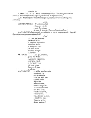 tamvém cai!
       TODOS - Ah! Ah! Ah!... Bravo! Muito bem! (Música. Luís entra precedido da
banda de música da fazenda e seguido por um coro de negros do eito.)
       LUÍS - Interrompam a brincadeira! Lugar ao jongo! (Os brancos sobem para o
alpendre.)
                                             Jongo
       CORO DE NEGROS— O vento no cafézá
                              é forte cum’ele só;
                              a gente fica afogada
                              no meio de tanto pó. (Dançam batendo palmas.)
       MACHADINHO (Descendo do alpendre com os outros personagens.) - Atenção!
Ouçam o programa dos pagodes de hoje!
                                             Final
                      — Logo que jantarmos,
                      pomo-nos de pé
                      e, enquanto esperarmos,
                      que venha o café,
                      o S’or padre cura
                      até noite escura
                      havemos de jogar
                      e palestrar
       AS MOÇAS —             Logo que jantarmos,
                      pomo-nos de pé
                      e, enquanto esperarmos,
                      que venha o café,
                      o S’or padre cura
                      até noite escura
                      havemos de jogar
                      e palestrar
       MACHADINHO             — Mal se acendam velas
                              para a sala, vão
                              esticar as canelas
                              todos que aqui ‘stão.
                              O piano usado
                              hoje ficará
                              bem desafinado,
                              mais do que já ‘stá!
                              Já não estão na moda
                              (me dirão vocês)
                              nem fados de roda,
                              nem cateretês;
                              mas... deixem-se disso,
                              e é pedir por mais!
                              Caiam no serviço
                              danças nacionais!
 