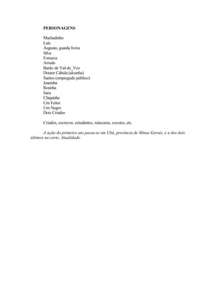 PERSONAGENS

       Machadinho
       Luís
       Augusto, guarda livros
       Silva
       Fonseca
       Arruda
       Barão de Val-de_Vez
       Doutor Cábula (alcunha)
       Santos (empregado público)
       Joaninha
       Rosinha
       Sara
       Chiquinha
       Um Feitor
       Um Negro
       Dois Criados

       Criados, escravos, estudantes, máscaras, cocotes, etc.

       A ação do primeiro ato passa-se em Ubá, província de Minas Gerais, e a dos dois
últimos na corte. Atualidade.
 