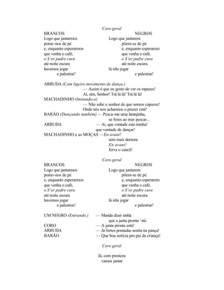 Coro geral
BRANCOS                                           NEGROS
Logo que jantarmos               Logo que jantarem
pomo-nos de pé                            põem-se de pé
e, enquanto esperarmos                    e, enquanto esperarem
que venha o café,                         que venha o café,
o S’or padre cura                         o S’or padre cura
até noite escura                          até noite escura
havemos jogar                    lá irão jogar
        e palestrar!                              e palestrar!

ARRUDA (Com ligeiro movimento de dança.)
                  — Assim é que eu gosto de ver os rapazes!
                  Aí, sim, Senhor! Trá lá lá! Trá lá lá!
MACHADINHO (Imitando-o)
                  — Não sabe o senhor de que somos capazes!
                  Onde nós nos acharmos o prazer está!
BARÃO (Dançando também) — Pesca-me uma laranjinha,
                                 se fores ao mar pescar...
ARRUDA                    — Ai, que vontade esta minha!
                          que vontade de dançar!
MACHADINHO e as MOÇAS —En avant!
                                 sem mais demora
                                 En avant!
                                 ferva o cancã!

                             Coro geral
BRANCOS                                            NEGROS
Logo que jantarmos               Logo que jantarem
pomo-nos de pé                            põem-se de pé
e, enquanto esperarmos                    e, enquanto esperarem
que venha o café,                         que venha o café,
o S’or padre cura                         o S’or padre cura
até noite escura                          até noite escura
havemos jogar                    lá irão jogar
        e palestrar!                               e palestrar!

UM NEGRO (Entrando.)      — Manda dizer sinhá
                                 que a janta pronta ‘stá.
CORO                      — A janta pronta está!
ARRUDA                    — Já fortes pontadas sentia na pança!
BARÃO                     — Que boa notícia pro pai da criança!

                             Coro geral

                           Já, com presteza
                             vamos jantar
 
