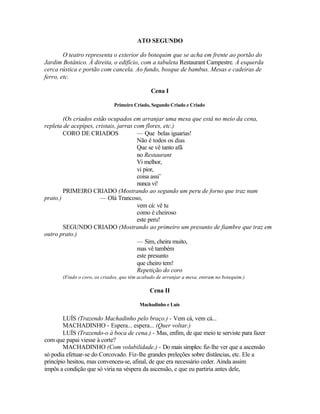 ATO SEGUNDO

        O teatro representa o exterior do botequim que se acha em frente ao portão do
Jardim Botânico. À direita, o edifício, com a tabuleta Restaurant Campestre. À esquerda
cerca rústica e portão com cancela. Ao fundo, bosque de bambus. Mesas e cadeiras de
ferro, etc.

                                               Cena I

                              Primeiro Criado, Segundo Criado e Criado

        (Os criados estão ocupados em arranjar uma mesa que está no meio da cena,
repleta de acepipes, cristais, jarras com flores, etc.)
        CORO DE CRIADOS                — Que belas iguarias!
                                       Não é todos os dias
                                       Que se vê tanto afã
                                       no Restaurant
                                       Vi melhor,
                                       vi pior,
                                       coisa assi’
                                       nunca vi!
        PRIMEIRO CRIADO (Mostrando ao segundo um peru de forno que traz num
prato.)                — Olá Trancoso,
                                       vem cá: vê tu
                                       como é cheiroso
                                       este peru!
        SEGUNDO CRIADO (Mostrando ao primeiro um presunto de fiambre que traz em
outro prato.)
                                       — Sim, cheira muito,
                                       mas vê também
                                       este presunto
                                       que cheiro tem!
                                       Repetição do coro
       (Findo o coro, os criados, que têm acabado de arranjar a mesa, entram no botequim.)

                                              Cena II

                                          Machadinho e Luís

        LUÍS (Trazendo Machadinho pelo braço.) - Vem cá, vem cá...
        MACHADINHO - Espera... espera... (Quer voltar.)
        LUÍS (Trazendo-o à boca de cena.) - Mas, enfim, de que meio te serviste para fazer
com que papai viesse à corte?
        MACHADINHO (Com volubilidade.) - Do mais simples: fiz-lhe ver que a ascensão
só podia efetuar-se do Corcovado. Fiz-lhe grandes preleções sobre distâncias, etc. Ele a
princípio hesitou, mas convenceu-se, afinal, de que era necessário ceder. Ainda assim
impôs a condição que só viria na véspera da ascensão, e que eu partiria antes dele,
 