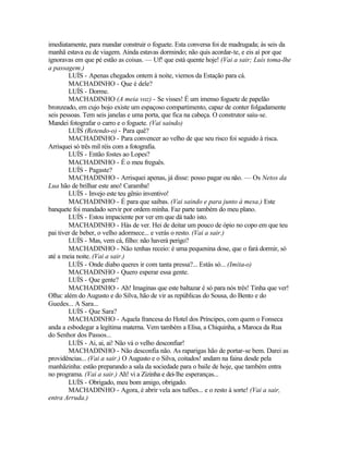 imediatamente, para mandar construir o foguete. Esta conversa foi de madrugada; às seis da
manhã estava eu de viagem. Ainda estavas dormindo; não quis acordar-te, e eis aí por que
ignoravas em que pé estão as coisas. — Uf! que está quente hoje! (Vai a sair; Luís toma-lhe
a passagem.)
        LUÍS - Apenas chegados ontem à noite, viemos da Estação para cá.
        MACHADINHO - Que é dele?
        LUÍS - Dorme.
        MACHADINHO (A meia voz) - Se visses! É um imenso foguete de papelão
bronzeado, em cujo bojo existe um espaçoso compartimento, capaz de conter folgadamente
seis pessoas. Tem seis janelas e uma porta, que fica na cabeça. O construtor saiu-se.
Mandei fotografar o carro e o foguete. (Vai saindo)
        LUÍS (Retendo-o) - Para quê?
        MACHADINHO - Para convencer ao velho de que seu risco foi seguido à risca.
Arrisquei só três mil réis com a fotografia.
        LUÍS - Então fostes ao Lopes?
        MACHADINHO - É o meu freguês.
        LUÍS - Pagaste?
        MACHADINHO - Arrisquei apenas, já disse: posso pagar ou não. — Os Netos da
Lua hão de brilhar este ano! Caramba!
        LUÍS - Invejo este teu gênio inventivo!
        MACHADINHO - É para que saibas. (Vai saindo e para junto à mesa.) Este
banquete foi mandado servir por ordem minha. Faz parte também do meu plano.
        LUÍS - Estou impaciente por ver em que dá tudo isto.
        MACHADINHO - Hás de ver. Hei de deitar um pouco de ópio no copo em que teu
pai tiver de beber, o velho adormece... e verás o resto. (Vai a sair.)
        LUÍS - Mas, vem cá, filho: não haverá perigo?
        MACHADINHO - Não tenhas receio: é uma pequenina dose, que o fará dormir, só
até a meia noite. (Vai a sair.)
        LUÍS - Onde diabo queres ir com tanta pressa?... Estás só... (Imita-o)
        MACHADINHO - Quero esperar essa gente.
        LUÍS - Que gente?
        MACHADINHO - Ah! Imaginas que este baltazar é só para nós três! Tinha que ver!
Olha: além do Augusto e do Silva, hão de vir as repúblicas do Sousa, do Bento e do
Guedes... A Sara...
        LUÍS - Que Sara?
        MACHADINHO - Aquela francesa do Hotel dos Príncipes, com quem o Fonseca
anda a esbodegar a legítima materna. Vem também a Elisa, a Chiquinha, a Maroca da Rua
do Senhor dos Passos...
        LUÍS - Ai, ai, ai! Não vá o velho desconfiar!
        MACHADINHO - Não desconfia não. As raparigas hão de portar-se bem. Darei as
providências... (Vai a sair.) O Augusto e o Silva, coitados! andam na faina desde pela
manhãzinha: estão preparando a sala da sociedade para o baile de hoje, que também entra
no programa. (Vai a sair.) Ah! vi a Zizinha e dei-lhe esperanças...
        LUÍS - Obrigado, meu bom amigo, obrigado.
        MACHADINHO - Agora, é abrir vela aos tufões... e o resto à sorte! (Vai a sair,
entra Arruda.)
 