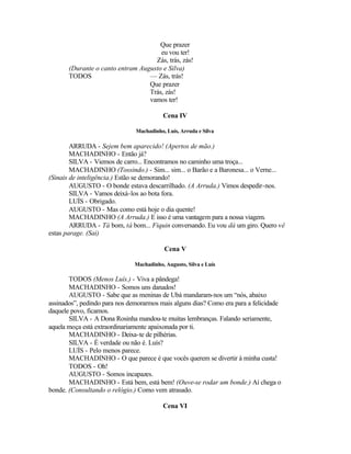 Que prazer
                                      eu vou ter!
                                    Zás, trás, zás!
       (Durante o canto entram Augusto e Silva)
       TODOS                      — Zás, trás!
                                  Que prazer
                                  Trás, zás!
                                  vamos ter!

                                          Cena IV

                               Machadinho, Luís, Arruda e Silva

        ARRUDA - Sejem bem aparecido! (Apertos de mão.)
        MACHADINHO - Então já?
        SILVA - Viemos de carro... Encontramos no caminho uma troça...
        MACHADINHO (Tossindo.) - Sim... sim... o Barão e a Baronesa... o Verne...
(Sinais de inteligência.) Estão se demorando!
        AUGUSTO - O bonde estava descarrilhado. (A Arruda.) Vimos despedir-nos.
        SILVA - Vamos deixá-los ao bota fora.
        LUÍS - Obrigado.
        AUGUSTO - Mas como está hoje o dia quente!
        MACHADINHO (A Arruda.) E isso é uma vantagem para a nossa viagem.
        ARRUDA - Tá bom, tá bom... Fiquin conversando. Eu vou dá um giro. Quero vê
estas parage. (Sai)

                                           Cena V

                               Machadinho, Augusto, Silva e Luís

       TODOS (Menos Luís.) - Viva a pândega!
       MACHADINHO - Somos uns danados!
       AUGUSTO - Sabe que as meninas de Ubá mandaram-nos um “nós, abaixo
assinados”, pedindo para nos demorarmos mais alguns dias? Como era para a felicidade
daquele povo, ficamos.
       SILVA - A Dona Rosinha mandou-te muitas lembranças. Falando seriamente,
aquela moça está extraordinariamente apaixonada por ti.
       MACHADINHO - Deixa-te de pilhérias.
       SILVA - É verdade ou não é. Luís?
       LUÍS - Pelo menos parece.
       MACHADINHO - O que parece é que vocês querem se divertir à minha custa!
       TODOS - Oh!
       AUGUSTO - Somos incapazes.
       MACHADINHO - Está bem, está bem! (Ouve-se rodar um bonde.) Aí chega o
bonde. (Consultando o relógio.) Como vem atrasado.

                                          Cena VI
 