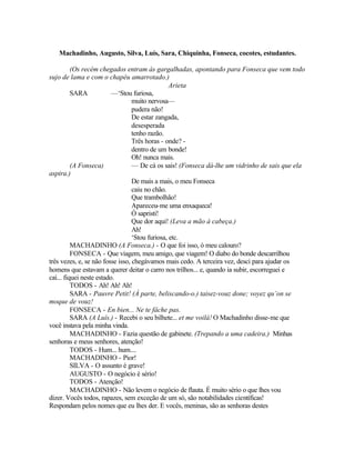 Machadinho, Augusto, Silva, Luís, Sara, Chiquinha, Fonseca, cocotes, estudantes.

          (Os recém chegados entram às gargalhadas, apontando para Fonseca que vem todo
sujo de lama e com o chapéu amarrotado.)
                                                 Arieta
          SARA            —‘Stou furiosa,
                                  muito nervosa—
                                  pudera não!
                                  De estar zangada,
                                  desesperada
                                  tenho razão.
                                  Três horas - onde? -
                                  dentro de um bonde!
                                  Oh! nunca mais.
          (A Fonseca)             — De cá os sais! (Fonseca dá-lhe um vidrinho de sais que ela
aspira.)
                                  De mais a mais, o meu Fonseca
                                  caiu no chão.
                                  Que trambolhão!
                                  Apareceu-me uma enxaqueca!
                                  Ó sapristi!
                                  Que dor aqui! (Leva a mão à cabeça.)
                                  Ah!
                                  ‘Stou furiosa, etc.
          MACHADINHO (A Fonseca.) - O que foi isso, ó meu calouro?
          FONSECA - Que viagem, meu amigo, que viagem! O diabo do bonde descarrilhou
três vezes, e, se não fosse isso, chegávamos mais cedo. A terceira vez, desci para ajudar os
homens que estavam a querer deitar o carro nos trilhos... e, quando ia subir, escorreguei e
caí... fiquei neste estado.
          TODOS - Ah! Ah! Ah!
          SARA - Pauvre Petit! (À parte, beliscando-o.) taisez-vouz done; voyez qu’on se
moque de vouz!
          FONSECA - En bien... Ne te fâche pas.
          SARA (A Luís.) - Recebi o seu bilhete... et me voilá! O Machadinho disse-me que
você instava pela minha vinda.
          MACHADINHO - Fazia questão de gabinete. (Trepando a uma cadeira.) Minhas
senhoras e meus senhores, atenção!
          TODOS - Hum... hum....
          MACHADINHO - Pior!
          SILVA - O assunto é grave!
          AUGUSTO - O negócio é sério!
          TODOS - Atenção!
          MACHADINHO - Não levem o negócio de flauta. É muito sério o que lhes vou
dizer. Vocês todos, rapazes, sem exceção de um só, são notabilidades científicas!
Respondam pelos nomes que eu lhes der. E vocês, meninas, são as senhoras destes
 