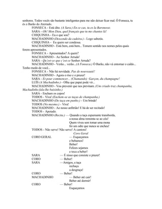 senhores. Todos vocês são bastante inteligentes para me não deixar ficar mal. Ó Fonseca, tu
és o Barão do Aterrado.
       FONSECA - Está dito. (A Sara.) En ce cas, tu es la Baronesse.
       SARA - Oh! Mon Dieu, quel français que tu me chantes lá!
       CHIQUINHA - Eu o que sou?
       MACHADINHO (Descendo da cadeira.) - Logo saberás.
       CHIQUINHA - Eu quero ser condessa.
       MACHADINHO - Está bem, está bem... Tomem sentido nos nomes pelos quais
forem apresentados.
       FONSECA - Apresentados? A quem?
       MACHADINHO - Ao Senhor Arruda!
       SARA - Qu’est-ce que c’est ce Senhor Arruda?
       MACHADINHO - Verão... verão...(A Fonseca.) Ó Barão, não vá entornar o caldo...
Tenho medo de você...
       FONSECA - Não há novidade. Pas de nouveauté!
       MACHADINHO - Agora o riso e o prazer!
       SARA - Et pour commencer... (Chamando) Garçon, du champagne!
       LUÍS (A Machadinho.) - Olha que papai pode vir...
       MACHADINHO - Vou prevenir que nos previnam. (Um criado traz champanha,
Machadinho fala-lhe baixinho.)
       SARA - Encham os copos!
       TODOS - Viva! (Enchem-se as taças de champanha.)
       MACHADINHO (De taça em punho.) - Um brinde!
       TODOS (No mesmo.) - Viva!
       MACHADINHO - Ao nosso anfitrião! E há de ser recitado!
       TODOS - Apoiado.
       MACHADINHO (Recita.) — Quando a taça espumante transborda,
                                      a nossa alma remonta-se ao céu!
                                      Quem viveu sem tomar uma mona
                                      foi um odre que nunca se encheu!
       TODOS - Não serve! Não serve! A cantora!
                                          Coro Geral
       CORO GERAL                     — Esqueçamos
                                      e bebamos!
                                      Beber!
                                      Felizes sejamos
                                      e toca a beber!
       SARA                   — É nisso que consiste o prazer!
       CORO                   — Beber!
       SARA                   —Amigos, a taça
                                      rechaça
                                      a desgraça!
       CORO                   — Beber!
       MACHADINHO                     — Beber até cair!
                                      Beber até dormir!
       CORO                   — Beber!
                                      Esqueçamos
 