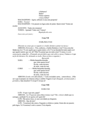 e bebamos!
                                  Beber!
                                  Felizes sejamos
                                  e toca a beber!
           MACHADINHO - Agora, submeto à casa uma proposta!
           SARA - Voyons!
           MACHADINHO - Um passeio na lagoa antes de jantar. Quem rema? Temos um
escaler.
           AUGUSTO - Todos nós remamos!
           TODOS - Apoiado! Todos nós! Vamos!
                                    Repetição do coro.
           (Saem todos pelo fundo.)

                                          Cena VII

                                      Arruda, [Sara e Coro]

        (Durante as cenas que se seguem os criados deitam o jantar na mesa.)
        ARRUDA (Entrando.) - Pois, senhores, o Jardim Botânico é isto? Uma coisa tão
falada nas foia? É com aquilo que se gasta tantos cobre? Lá na fazenda há muito capim mió
que aquele rasteiro que tem ali! Tíbio! Eu pensei que era outra coisa! Vi umas erva-de-
santa-maria, umas flor...(Tomando um periódico que está sobre a mesa.) Vamos a vê que
as foi diz de novo. (Lê, deitando os óculo. Ouve-se fora o seguinte:)
                                             Barcarola
        SARA            —Minha barquinha dourada,
                               que vento queres levar?
                               De dia, vento da terra;
                               de noite, vento do mar.
        CORO            — —Minha barquinha dourada,
                               que vento queres levar?
                               De dia, vento da terra;
                               de noite, vento do mar.
        ARRUDA (Lendo com dificuldade.) - Certa sociedade carna... carnavalesca... (Não
sei o que é) prepara um chistosa crítica à célebre Viagem à Lua! (Zangado, arremessando o
periódico.) Que desaforo! É inveja! É inveja só!

                                          Cena VIII

                                         Arruda e Luís

        LUÍS - O que é que tem, papai?
        ARRUDA - Lê. Preparum uma crítica à nossa viaje! Vão criticá o diabo que os
carregue, cambada! Eu só queria sabê quem foi!
        LUÍS- Não pense nisso, os seus convidados já chegaram.
        ARRUDA - Que dê eles?
        LUÍS - Vossemecê não estava. Enquanto se deitava o jantar, foram dar um passeio
pela lagoa. Vá Vossemecê vestir a casaca. É de etiqueta.
 