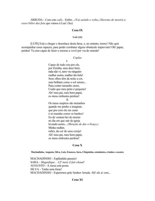 ARRUDA - Com este calô... Enfim... (Vai saindo e volta.) Havemo de mostrá a
esses biltre das foia que vamos à Lua! (Sai)

                                              Cena IX

                                               Luís [só]

       [LUÍS] Está a chegar o desenlace desta farsa, e, no entanto, tremo! Não quis
acompanhar esses rapazes, para poder combater algum obstáculo imprevisto! Oh! papai,
perdoa! Tu eras capaz de fazer o mesmo a vovô por via de mamãe!

                                               Coplas
                                       I
                       Capaz de tudo sou por ela,
                       por Zizinha, meu doce bem;
                       inda não vi, nem viu ninguém
                       mulher assim, mulher tão bela!
                       Seus olhos têm da noite a cor,
                       mas brilham como o sol sereno...
                       Para conter tamanho amor,
                       Cuido que meu peito é pequeno!
                       Ah! meu pai, meu bom papai,
                       os meus embustes perdoai!
                                       II
                       Os meus suspiros são tamanhos
                       quando me ponho a imaginar,
                       que pra com ela me casar
                       é só mandar correr os banhos!
                       Eu de ventura hei de morrer
                       no dia em que sair da igreja
                       levando assim... (Menção de dar o braço.)
                       Minha mulher,
                       rubra, da cor de uma cereja!
                       Ah! meu pai, meu bom papai,
                       os meus embustes perdoai!

                                              Cena X

       Machadinho, Augusto, Silva, Luís, Fonseca, Sara, Chiquinha, estudantes, criados e cocotes

       MACHADINHO - Esplêndido passeio!
       SARA - Magnifique... Uf! mais il fait chaud!
       AUGUSTO - A mesa está posta.
       SILVA - Tenho uma fome!
       MACHADINHO - Esperemos pelo Senhor Arruda. Ah! ele aí vem...

                                              Cena XI
 