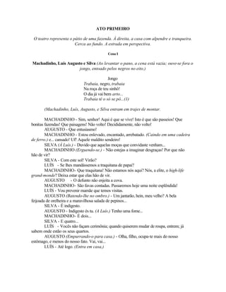 ATO PRIMEIRO

 O teatro representa o pátio de uma fazenda. À direita, a casa com alpendre e tranqueira.
                        Cerca ao fundo. A estrada em perspectiva.

                                          Cena I

Machadinho, Luís Augusto e Silva (Ao levantar o pano, a cena está vazia; ouve-se fora o
                       jongo, entoado pelos negros no eito.)

                                           Jongo
                            Trabaia, negro, trabaia
                            Na roça de teu sinhô!
                            O dia já vai bem arto...
                            Trabaia té o só se pô...(1)

      (Machadinho, Luís, Augusto, e Silva entram em trajes de montar.

        MACHADINHO - Sim, senhor! Aqui é que se vive! Isto é que são passeios! Que
bonitas fazendas! Que paisagens! Não volto! Decididamente, não volto!
        AUGUSTO - Que entusiasmo!
        MACHADINHO - Estou enlevado, encantado, arrebatado. (Caindo em uma cadeira
de ferro.) e... cansado! Uf! Aquele maldito sendeiro!
        SILVA (À Luís.) - Duvido que aquelas moças que convidaste venham...
        MACHADINHO (Erguendo-se.) - Não estejas a imaginar desgraças! Por que não
hão de vir?
        SILVA - Com este sol! Virão?
        LUÍS - Se lhes mandássemos a traquitana de papai?
        MACHADINHO- Que traquitana! Não estamos nós aqui? Nós, a elite, o high-life
grand-monde? Deixa estar que elas hão de vir.
        AUGUSTO - O defunto não enjeita a cova.
        MACHADINHO- São favas contadas. Passaremos hoje uma noite esplêndida!
        LUÍS - Vou prevenir mamãe que temos visitas.
        AUGUSTO (Batendo-lhe no ombro.) - Um jantarão, hein, meu velho? A bela
feijoada de orelheira e a maravilhosa salada de pepinos...
        SILVA - É indigesto.
        AUGUSTO - Indigesto és tu. (A Luís.) Tenho uma fome...
        MACHADINHO- É dois...
        SILVA - E quatro...
        LUÍS - Vocês não façam cerimônia; quando quiserem mudar de roupa, entrem; já
sabem onde estão os seus quartos.
        AUGUSTO (Empurrando-o para casa.) - Olha, filho, ocupa-te mais do nosso
estômago, e menos do nosso fato. Vai, vai...
        LUÍS - Até logo. (Entra em casa,)
 
